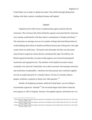  
Eugenics	
  12	
  
United States was to make it a global movement. They did this through sharing their
findings with other countries, including Germany and England.
England
England moved a little slower in implementing eugenics policies than the
Americans. This is because they believed that the eugenics movement that the Americans
were running would interfere with their nation’s commitments to freedom and liberty.33
The restrictions on marriage were one of a number of things that Great Britain believed
would challenge their beliefs in freedom and liberty because part of being free is the right
to pick whom one shall marry. Having the state tell people who they can and cannot
marry based on eugenicist criteria directly contradicted this right. Nevertheless, the
British eugenicists had their own plan to help eugenics move forward and proposed
sterilization and segregation laws. The members of the English movement wanted
eventually to be where the United Sates was in their movement with marriage restrictions
and sterilization of undesirables. Had these laws been passed, they would have applied
not only to people deemed to be ‘mentally inferior,’ but also to criminals, debtors,
paupers, alcoholics, recipients of charity and ‘other parasites.’34
Initially, the English government, unlike the United States, was not willing to
accommodate eugenicists’ demands.35
The movement began when Galton coined the
term eugenics in 1883 in England. America’s first applied eugenics sterilization law was
33	
  Edwin	
  Black.	
  War	
  Against	
  The	
  Weak:	
  Eugenics	
  and	
  America’s	
  Campaign	
  to	
  Create	
  a	
  Master	
  Race.	
  New	
  York,	
  Four	
  Walls	
  Eight	
  
	
   Windows,	
  2003.	
  P.	
  639.	
  	
  
34	
  Edwin	
  Black.	
  War	
  Against	
  The	
  Weak:	
  Eugenics	
  and	
  America’s	
  Campaign	
  to	
  Create	
  a	
  Master	
  Race.	
  New	
  York,	
  Four	
  Walls	
  Eight	
  
	
   Windows,	
  2003.	
  P.	
  705	
  
35	
  Edwin	
  Black.	
  War	
  Against	
  The	
  Weak:	
  Eugenics	
  and	
  America’s	
  Campaign	
  to	
  Create	
  a	
  Master	
  Race.	
  New	
  York,	
  Four	
  Walls	
  Eight	
  
	
   Windows,	
  2003.	
  P.	
  705.	
  	
  
 
