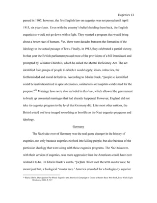  
Eugenics	
  13	
  
passed in 1907; however, the first English law on eugenics was not passed until April
1913, six years later. Even with the country’s beliefs holding them back, the English
eugenicists would not go down with a fight. They wanted a program that would bring
about a better race of humans. Yet, there were decades between the formation of the
ideology to the actual passage of laws. Finally, in 1913, they celebrated a partial victory.
In that year the British parliament passed most of the provisions of a bill introduced and
prompted by Winston Churchill, which he called the Mental Deficiency Act. The act
identified four groups of people to which it would apply: idiots, imbeciles, the
feebleminded and moral defectives. According to Edwin Black, “people so identified
could be institutionalized in special colonies, sanitariums or hospitals established for the
purpose.”36
Marriage laws were also included in this law, which allowed the government
to break up unwanted marriages that had already happened. However, England did not
take its eugenics program to the level that Germany did. Like most other nations, the
British could not have imaged something as horrible as the Nazi eugenics programs and
ideology.
Germany
The Nazi take over of Germany was the real game changer in the history of
eugenics, not only because eugenics evolved into killing people, but also because of the
particular ideology that went along with those eugenics programs. The Nazi takeover,
with their version of eugenics, was more aggressive than the Americans could have ever
wished it to be. In Edwin Black’s words, “[w]hen Hitler used the term master race, he
meant just that, a biological ‘master race.’ America crusaded for a biologically superior
36	
  Black,	
  Edwin.	
  War	
  Against	
  The	
  Weak:	
  Eugenics	
  and	
  America’s	
  Campaign	
  to	
  Create	
  a	
  Master	
  Race.	
  New	
  York,	
  Four	
  Walls	
  Eight	
  
	
   Windows,	
  2003.	
  P.	
  717	
  
 