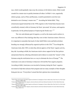 
Eugenics	
  14	
  
race, which would gradually wipe away the existence of all inferior strains. Hitler would
crusade for a master race to quickly dominate all others. In Hitler’s view, eugenically
inferior groups, such as Poles and Russians, would be permitted to exist but were
destined to serve Germany’s master race.”37
According the Stefan Kühl, “They
[Americans] argued instead that in the 1930s eugenics in the United Sates became more
scientifically oriented, while in Germany the Nazis ‘prevented’ all science, and eugenics
in particular, for the political purpose of improving the Nordic race.” 38
The view and ultimate goal of eugenics, as well as the means used to achieve it,
were very different in Nazi ideology than they were in their American context. However,
it is important to remember that much of what Adolf Hitler wrote and believed about
breeding was strongly influenced by eugenicist policies in the USA.39
Even though the
Americans tried, after 1945, to claim they did not approve of the Nazis’ eugenic activity,
they did. According to Kühl, the Americans tried to show support for the Nazi policies
and promote them by collecting information and evidence to counter the “rumors” of the
Germans using the sterilization laws as a way to eliminate the Jews of Europe.40
The
Americans even came to Germany to help move forward the Nazi eugenic programs.
According to Kühl, Americans even traveled to Germany during the Nazis’ eugenics
movement to help them advance their program and saw many examples of their thoughts
being put into use: “Everywhere I sensed that their opinions have tremendously
37	
  Black,	
  Edwin.	
  War	
  Against	
  The	
  Weak:	
  Eugenics	
  and	
  America’s	
  Campaign	
  to	
  Create	
  a	
  Master	
  Race.	
  New	
  York,	
  Four	
  Walls	
  Eight	
  
	
   Windows,	
  2003.P.	
  885.	
  	
  
38	
  Stefan	
  Kuhl.	
  The	
  Nazi	
  Connection:	
  Eugenics,	
  American	
  Racism	
  and	
  German	
  National	
  Socialism.	
  N	
  w	
  York:	
  Oxford	
  University	
  
	
   Press,	
  1994.	
  P.	
  15.	
  	
  
39	
  Black,	
  Edwin.	
  War	
  Against	
  The	
  Weak:	
  Eugenics	
  and	
  America’s	
  Campaign	
  to	
  Create	
  a	
  Master	
  Race.	
  New	
  York,	
  Four	
  Walls	
  Eight	
  
	
   Windows,	
  2003.	
  P	
  885.	
  
40	
  Stefan	
  Kuhl.	
  The	
  Nazi	
  Connection:	
  Eugenics,	
  American	
  Racism	
  and	
  German	
  National	
  Socialism.	
  N	
  w	
  York:	
  Oxford	
  University	
  
	
   Press,	
  1994.	
  P	
  .72.	
  	
  
 