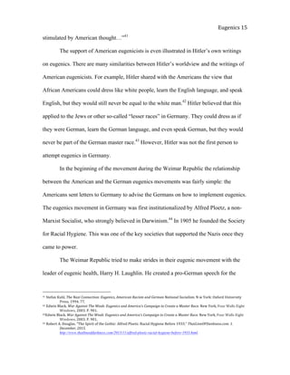  
Eugenics	
  15	
  
stimulated by American thought…”41
The support of American eugenicists is even illustrated in Hitler’s own writings
on eugenics. There are many similarities between Hitler’s worldview and the writings of
American eugenicists. For example, Hitler shared with the Americans the view that
African Americans could dress like white people, learn the English language, and speak
English, but they would still never be equal to the white man.42
Hitler believed that this
applied to the Jews or other so-called “lesser races” in Germany. They could dress as if
they were German, learn the German language, and even speak German, but they would
never be part of the German master race.43
However, Hitler was not the first person to
attempt eugenics in Germany.
In the beginning of the movement during the Weimar Republic the relationship
between the American and the German eugenics movements was fairly simple: the
Americans sent letters to Germany to advise the Germans on how to implement eugenics.
The eugenics movement in Germany was first institutionalized by Alfred Ploetz, a non-
Marxist Socialist, who strongly believed in Darwinism.44
In 1905 he founded the Society
for Racial Hygiene. This was one of the key societies that supported the Nazis once they
came to power.
The Weimar Republic tried to make strides in their eugenic movement with the
leader of eugenic health, Harry H. Laughlin. He created a pro-German speech for the
41	
  Stefan	
  Kuhl.	
  The	
  Nazi	
  Connection:	
  Eugenics,	
  American	
  Racism	
  and	
  German	
  National	
  Socialism.	
  N	
  w	
  York:	
  Oxford	
  University	
  
	
   Press,	
  1994.	
  77.	
  	
  
42	
  Edwin	
  Black.	
  War	
  Against	
  The	
  Weak:	
  Eugenics	
  and	
  America’s	
  Campaign	
  to	
  Create	
  a	
  Master	
  Race.	
  New	
  York,	
  Four	
  Walls	
  Eight	
  
	
   Windows,	
  2003.	
  P.	
  901.	
  	
  
43Edwin	
  Black.	
  War	
  Against	
  The	
  Weak:	
  Eugenics	
  and	
  America’s	
  Campaign	
  to	
  Create	
  a	
  Master	
  Race.	
  New	
  York,	
  Four	
  Walls	
  Eight	
  
	
   Windows,	
  2003.	
  P.	
  901.	
  	
  
44	
  Robert	
  A.	
  Douglas.	
  “The	
  Spirit	
  of	
  the	
  Gothic:	
  Alfred	
  Ploetz:	
  Racial	
  Hygiene	
  Before	
  1933.”	
  ThatLineOFDankness.com.	
  1.	
  
	
   December,	
  2015.	
  	
  	
  
	
   http://www.thatlineofdarkness.com/2013/11/alfred-ploetz-racial-hygiene-before-1933.html.	
  	
  	
  	
  
 