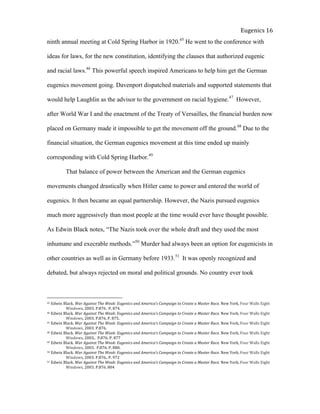  
Eugenics	
  16	
  
ninth annual meeting at Cold Spring Harbor in 1920.45
He went to the conference with
ideas for laws, for the new constitution, identifying the clauses that authorized eugenic
and racial laws.46
This powerful speech inspired Americans to help him get the German
eugenics movement going. Davenport dispatched materials and supported statements that
would help Laughlin as the advisor to the government on racial hygiene.47
However,
after World War I and the enactment of the Treaty of Versailles, the financial burden now
placed on Germany made it impossible to get the movement off the ground.48
Due to the
financial situation, the German eugenics movement at this time ended up mainly
corresponding with Cold Spring Harbor.49
That balance of power between the American and the German eugenics
movements changed drastically when Hitler came to power and entered the world of
eugenics. It then became an equal partnership. However, the Nazis pursued eugenics
much more aggressively than most people at the time would ever have thought possible.
As Edwin Black notes, “The Nazis took over the whole draft and they used the most
inhumane and execrable methods.”50
Murder had always been an option for eugenicists in
other countries as well as in Germany before 1933.51
It was openly recognized and
debated, but always rejected on moral and political grounds. No country ever took
45	
  Edwin	
  Black.	
  War	
  Against	
  The	
  Weak:	
  Eugenics	
  and	
  America’s	
  Campaign	
  to	
  Create	
  a	
  Master	
  Race.	
  New	
  York,	
  Four	
  Walls	
  Eight	
  
	
   Windows,	
  2003.	
  P.876.	
  	
  P,	
  874.	
  	
  
46	
  Edwin	
  Black.	
  War	
  Against	
  The	
  Weak:	
  Eugenics	
  and	
  America’s	
  Campaign	
  to	
  Create	
  a	
  Master	
  Race.	
  New	
  York,	
  Four	
  Walls	
  Eight	
  
	
   Windows,	
  2003.	
  P.876.	
  P.	
  875.	
  	
  
47	
  Edwin	
  Black.	
  War	
  Against	
  The	
  Weak:	
  Eugenics	
  and	
  America’s	
  Campaign	
  to	
  Create	
  a	
  Master	
  Race.	
  New	
  York,	
  Four	
  Walls	
  Eight	
  
	
   Windows,	
  2003.	
  P.876.	
  	
  
48	
  Edwin	
  Black.	
  War	
  Against	
  The	
  Weak:	
  Eugenics	
  and	
  America’s	
  Campaign	
  to	
  Create	
  a	
  Master	
  Race.	
  New	
  York,	
  Four	
  Walls	
  Eight	
  
	
   Windows,	
  2003..	
  	
  P.876.	
  P.	
  877	
  
49	
  Edwin	
  Black.	
  War	
  Against	
  The	
  Weak:	
  Eugenics	
  and	
  America’s	
  Campaign	
  to	
  Create	
  a	
  Master	
  Race.	
  New	
  York,	
  Four	
  Walls	
  Eight	
  
	
   Windows,	
  2003.	
  	
  P.876.	
  P.	
  880.	
  	
  
50	
  Edwin	
  Black.	
  War	
  Against	
  The	
  Weak:	
  Eugenics	
  and	
  America’s	
  Campaign	
  to	
  Create	
  a	
  Master	
  Race.	
  New	
  York,	
  Four	
  Walls	
  Eight	
  
	
   Windows,	
  2003.	
  P.876..	
  P.	
  972	
  
51	
  Edwin	
  Black.	
  War	
  Against	
  The	
  Weak:	
  Eugenics	
  and	
  America’s	
  Campaign	
  to	
  Create	
  a	
  Master	
  Race.	
  New	
  York,	
  Four	
  Walls	
  Eight	
  
	
   Windows,	
  2003.	
  P.876.	
  804	
  
 