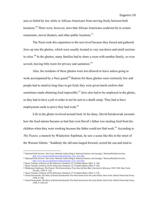  
Eugenics	
  18	
  
area or forbid by law white or African Americans from moving freely between both
locations.56
There were, however, laws that African Americans could not be in certain
restaurants, movie theaters, and other public locations.57
The Nazis took this separation to the next level because they forced and gathered
Jews up into the ghettos, which were usually located in very run-down and small sections
in cities.58
In the ghettos, many families had to share a room with another family, or even
several, leaving little room for privacy and sanitation.59
Also, the residents of these ghettos were not allowed to leave unless going to
work accompanied by a Nazi guard.60
Rations for these ghettos were extremely low and
people had to stand in long lines to get food; they were given harsh curfews that
sometimes made obtaining food impossible.61
Jews also had to be employed in the ghetto,
as they had to have a job in order to not be sent to a death camp. They had to have
employment cards to prove they had work.62
Life in the ghetto revolved around food. In his diary, David Sierakowiak recounts
how the food rations became so bad that even David’s father was stealing food from his
children when they were working because the father could not find work.63
According to
The Pianist, a memoir by Wladyslaw Szpilman, he saw a scene like this in the street of
the Warsaw Ghetto. “Suddenly the old man lunged forward, seized the can and tried to
56	
  National	
  Park	
  Service.	
  “Jim	
  Crow-­‐	
  Martian	
  Luther	
  King	
  Jr.	
  National	
  historic	
  site	
  Georgia,”	
  NationalParkService.Gov,	
  
	
   http://www.nps.gov/malu/learn/education/jim_crow_laws.htm	
  	
  	
  	
  	
  	
  
57	
  National	
  Park	
  Service.	
  “Jim	
  Crow-­‐	
  Martian	
  Luther	
  King	
  Jr.	
  National	
  historic	
  site	
  Georgia,”	
  NationalParkService.Gov,	
  
	
   http://www.nps.gov/malu/learn/education/jim_crow_laws.htm	
  	
  	
  	
  	
  	
  
58	
  Bauer	
  Yehuda,	
  A	
  History	
  of	
  The	
  Holocaust,	
  Danbury,	
  CT,	
  Franklin	
  Watts,	
  2001	
  	
  P.	
  160.	
  	
  
59	
  Bauer	
  Yehuda,	
  A	
  History	
  of	
  The	
  Holocaust,	
  Danbury,	
  CT,	
  Franklin	
  Watts,	
  2001.	
  P.	
  160.	
  	
  
60	
  Waldyslaw	
  Szpilman.	
  The	
  Pianist:	
  The	
  Extraordinary	
  True	
  Story	
  Of	
  One	
  Man’s	
  Survival	
  in	
  Warsaw,	
  1939-­‐1945.	
  New	
  York:	
  
	
   Picador,	
  1999.	
  P.	
  118.	
  	
  
61	
  Bauer	
  Yehuda,	
  A	
  History	
  of	
  The	
  Holocaust,	
  Danbury,	
  CT,	
  Franklin	
  Watts,	
  2001.	
  P.	
  170.	
  
62	
  David	
  Sieraowiak.	
  The	
  Dairy	
  of	
  David	
  Sierakowiak:	
  Five	
  Note	
  books	
  from	
  the	
  Lodz	
  Ghetto.	
  New	
  York:	
  Oxford	
  University	
  Press,	
  	
  
	
   1996,	
  P.	
  158.	
  	
  	
  
63	
  David	
  Sieraowiak.	
  The	
  Dairy	
  of	
  David	
  Sierakowiak:	
  Five	
  Note	
  books	
  from	
  the	
  Lodz	
  Ghetto.	
  New	
  York:	
  Oxford	
  University	
  Press,	
  	
  
	
   1996,	
  P.	
  230-­‐231	
  
 
