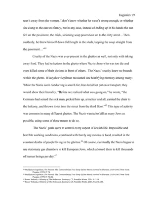  
Eugenics	
  19	
  
tear it away from the women. I don’t know whether he wasn’t strong enough, or whether
she clung to the can too firmly, but in any case, instead of ending up in his hands the can
fell on the pavement, the thick, steaming soup poured out on to the dirty street…Then,
suddenly, he threw himself down full length in the slush, lapping the soup straight from
the pavement…”64
Cruelty of the Nazis was ever-present in the ghettos as well, not only with taking
away food. They had selections in the ghetto where Nazis chose who was too die and
even killed some of their victims in front of others. The Nazis’ cruelty knew no bounds
within the ghetto. Wladyslaw Szpilman recounted one horrifying memory among many:
While the Nazis were conducting a search for Jews to kill or put on a transport, they
would show their brutality. “Before we realized what was going on,” he wrote, “the
Germans had seized the sick man, picked him up, armchair and all, carried the chair to
the balcony, and thrown it out into the street from the third floor.”65
This type of activity
was common in many different ghettos. The Nazis wanted to kill as many Jews as
possible, using some of these means to do so.
The Nazis’ goals were to control every aspect of Jewish life. Impossible and
horrible working conditions, combined with barely any rations or food, resulted in the
constant deaths of people living in the ghettos.66
Of course, eventually the Nazis began to
use stationary gas chambers to kill European Jews, which allowed them to kill thousands
of human beings per day.67
64	
  Waldyslaw	
  Szpilman.	
  The	
  Pianist:	
  The	
  Extraordinary	
  True	
  Story	
  Of	
  One	
  Man’s	
  Survival	
  in	
  Warsaw,	
  1939-­‐1945.	
  New	
  York:	
  
	
   Picador,	
  1999.	
  P.	
  74.	
  	
  	
  
65	
  Waldyslaw	
  Szpilman.	
  The	
  Pianist:	
  The	
  Extraordinary	
  True	
  Story	
  Of	
  One	
  Man’s	
  Survival	
  in	
  Warsaw,	
  1939-­‐1945.	
  New	
  York:	
  
	
   Picador,	
  1999.	
  P.	
  70-­‐80.	
  	
  
66	
  Bauer	
  Yehuda,	
  A	
  History	
  of	
  The	
  Holocaust,	
  Danbury,	
  CT,	
  Franklin	
  Watts,	
  2001.	
  P.	
  228.	
  	
  
67	
  Bauer	
  Yehuda,	
  A	
  History	
  of	
  The	
  Holocaust,	
  Danbury,	
  CT,	
  Franklin	
  Watts,	
  2001.	
  P.	
  234-­‐235.	
  	
  
 
