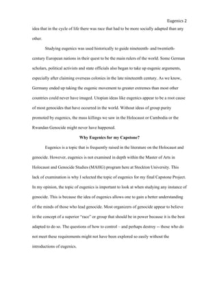  
Eugenics	
  2	
  
idea that in the cycle of life there was race that had to be more socially adapted than any
other.
Studying eugenics was used historically to guide nineteenth- and twentieth-
century European nations in their quest to be the main rulers of the world. Some German
scholars, political activists and state officials also began to take up eugenic arguments,
especially after claiming overseas colonies in the late nineteenth century. As we know,
Germany ended up taking the eugenic movement to greater extremes than most other
countries could never have imaged. Utopian ideas like eugenics appear to be a root cause
of most genocides that have occurred in the world. Without ideas of group purity
promoted by eugenics, the mass killings we saw in the Holocaust or Cambodia or the
Rwandan Genocide might never have happened.
Why Eugenics for my Capstone?
Eugenics is a topic that is frequently raised in the literature on the Holocaust and
genocide. However, eugenics is not examined in depth within the Master of Arts in
Holocaust and Genocide Studies (MAHG) program here at Stockton University. This
lack of examination is why I selected the topic of eugenics for my final Capstone Project.
In my opinion, the topic of eugenics is important to look at when studying any instance of
genocide. This is because the idea of eugenics allows one to gain a better understanding
of the minds of those who lead genocide. Most organizers of genocide appear to believe
in the concept of a superior “race” or group that should be in power because it is the best
adapted to do so. The questions of how to control – and perhaps destroy -- those who do
not meet these requirements might not have been explored so easily without the
introductions of eugenics.
 