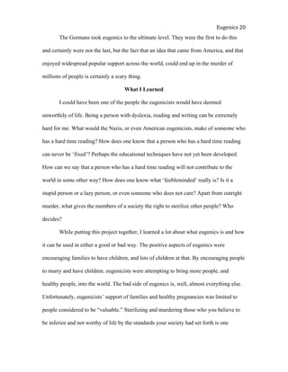  
Eugenics	
  20	
  
The Germans took eugenics to the ultimate level. They were the first to do this
and certainly were not the last, but the fact that an idea that came from America, and that
enjoyed widespread popular support across the world, could end up in the murder of
millions of people is certainly a scary thing.
What I Learned
I could have been one of the people the eugenicists would have deemed
unworthily of life. Being a person with dyslexia, reading and writing can be extremely
hard for me. What would the Nazis, or even American eugenicists, make of someone who
has a hard time reading? How does one know that a person who has a hard time reading
can never be ‘fixed’? Perhaps the educational techniques have not yet been developed.
How can we say that a person who has a hard time reading will not contribute to the
world in some other way? How does one know what ‘feebleminded’ really is? Is it a
stupid person or a lazy person, or even someone who does not care? Apart from outright
murder, what gives the members of a society the right to sterilize other people? Who
decides?
While putting this project together, I learned a lot about what eugenics is and how
it can be used in either a good or bad way. The positive aspects of eugenics were
encouraging families to have children, and lots of children at that. By encouraging people
to marry and have children, eugenicists were attempting to bring more people, and
healthy people, into the world. The bad side of eugenics is, well, almost everything else.
Unfortunately, eugenicists’ support of families and healthy pregnancies was limited to
people considered to be “valuable.” Sterilizing and murdering those who you believe to
be inferior and not worthy of life by the standards your society had set forth is one
 