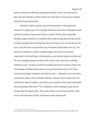  
Eugenics	
  22	
  
unknown and because differently abled people and other “races” are not the same as
them, they fear what they could do to their way of life and see it necessary to stop them
before they become threatening.
Ultimately, I believe eugenics always has the potential to lead to genocide
because of its utopian logic. As an ideology that advances the notion of biological human
perfection, it requires coercion and violence to realize. On the extreme end of that
ideology, people can believe it is justified to kill in order to bring about the ideal society.
In order for people to have the utopia they desire, first they have to see what the most fit
race is, then from there one must find a way to eliminate all that stands in the way. The
process of ‘elimination’ could be a gradual change, such as the one pursued by
eugenicists in the United States, where the policy was to sterilize and prevent births until
the races and people deemed unworthy of life were no more, even if this would take
hundreds of years. The process could also be abrupt and involve maximum violence: the
Nazi ideology of killing all that stands in the way of their perfect society. Eric Weitz
summed up the danger of eugenics well when he wrote “…ideologies of race and nation,
revolutionary regimes with vast utopian ambitions, moments of crisis generated by war
and domestic upheaval, might, in some form, serve as guides to other cases (of genocide)
and warning signs in the future.”68
It is important to see the warning the signs that are
brought forth with eugenic ideas. These types of ideas form into more than ideas. They
turn in to the prevention of births, sterilization, murder and genocide.
68	
  Eric	
  D	
  Weitz.	
  A	
  Century	
  of	
  Genocide:	
  Utopias	
  of	
  Race	
  and	
  Nation,	
  Princeton,	
  Nj:	
  Princeton	
  University	
  Press,	
  2003.	
  P.	
  	
  40.	
  	
  	
  	
  	
  
 