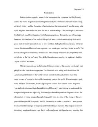  
Eugenics	
  23	
  
Conclusion
In conclusion, eugenics was a global movement that expressed itself differently
across the world. Eugenics research began to really take form in America with the study
of family history and the formation of an institution that was primarily used to study what
were the good traits and what were the bad in human beings. Then, the steps to make sure
the bad traits would not be passed on to future generations through the use of marriage
laws and sterilizations of the undesirable people were created, encouraging those with
good traits to marry each other and to have children. In England this developed into a law
where the state could control marriage and even break apart marriages it saw as unfit. The
history of eugenics culminated in the Nazis, who actively murdered the people they saw
as inferior to the “Aryan” race. They killed them in mass numbers to make sure that the
Aryan race had no threats.
This progression and global scale of the movement is the number one thing I want
people to take away from my project. The Germans were really no different than the
Americans and the rest of the world when it came to thinking that there must be a
superior race of people in the world who should control the world. The actions they took
were different and extreme, but Nazi policy was crafted from similar ideals. Eugenics
was a global movement that changed the world forever. I want people to understand the
danger of eugenics and especially that this type of thinking can lead to genocide and the
elimination of entire groups of people. Especially now at a time of the rising of the new
genocidal regime ISIS, eugenics itself is threatening to make a comeback. I want people
to understand the danger of eugenics and the thinking it includes. The magical world of
the shinny utopia and master race that is biologically and intelligently more superior then
 