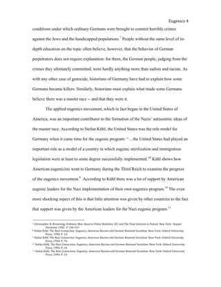  
Eugenics	
  4	
  
conditions under which ordinary Germans were brought to commit horrible crimes
against the Jews and the handicapped populations.7
People without the same level of in-
depth education on the topic often believe, however, that the behavior of German
perpetrators does not require explanation: for them, the German people, judging from the
crimes they ultimately committed, were hardly anything more than sadists and racists. As
with any other case of genocide, historians of Germany have had to explain how some
Germans became killers. Similarly, historians must explain what made some Germans
believe there was a master race -- and that they were it.
The applied eugenics movement, which in fact began in the United States of
America, was an important contributor to the formation of the Nazis’ antisemitic ideas of
the master race. According to Stefan Kühl, the United States was the role model for
Germany when it came time for the eugenic program: “…the United States had played an
important role as a model of a country in which eugenic sterilization and immigration
legislation were at least to some degree successfully implemented.”8
Kühl shows how
American eugenicists went to Germany during the Third Reich to examine the progress
of the eugenics movement.9
According to Kühl there was a lot of support by American
eugenic leaders for the Nazi implementation of their own eugenics program.10
The even
more shocking aspect of this is that little attention was given by other countries to the fact
that support was given by the American leaders for the Nazi eugenic program.11
7	
  Christopher	
  R.	
  Browning,	
  Ordinary	
  Men:	
  Reserve	
  Police	
  Battalion	
  101	
  and	
  The	
  Final	
  Solution	
  in	
  Poland.	
  New	
  York,:	
  Happer	
  
	
   Perennial,	
  1992..	
  P.	
  166-­‐167.	
  	
  
8	
  Stefan	
  Kühl.	
  The	
  Nazi	
  Connection:	
  Eugenics,	
  American	
  Racism	
  and	
  German	
  National	
  Socialism.	
  New	
  York:	
  Oxford	
  University	
  
	
   Press,	
  1994.	
  P.	
  14.	
  	
  	
  	
  	
  
9	
  Stefan	
  Kühl.	
  The	
  Nazi	
  Connection:	
  Eugenics,	
  American	
  Racism	
  and	
  German	
  National	
  Socialism.	
  New	
  York:	
  Oxford	
  University	
  
	
   Press,	
  1994.	
  P.	
  76.	
  	
  	
  
10	
  Stefan	
  Kühl.	
  The	
  Nazi	
  Connection:	
  Eugenics,	
  American	
  Racism	
  and	
  German	
  National	
  Socialism.	
  New	
  York:	
  Oxford	
  University	
  
	
   Press,	
  1994.	
  P.	
  14	
  
11	
  Stefan	
  Kuhl.	
  The	
  Nazi	
  Connection:	
  Eugenics,	
  American	
  Racism	
  and	
  German	
  National	
  Socialism.	
  New	
  York:	
  Oxford	
  University	
  
	
   Press,	
  1994.	
  P.	
  14	
  
 