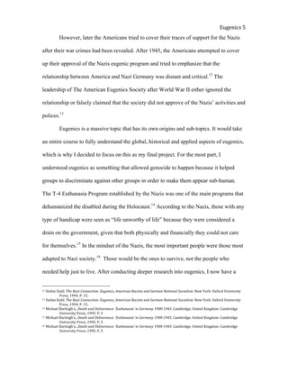  
Eugenics	
  5	
  
However, later the Americans tried to cover their traces of support for the Nazis
after their war crimes had been revealed. After 1945, the Americans attempted to cover
up their approval of the Nazis eugenic program and tried to emphasize that the
relationship between America and Nazi Germany was distant and critical.12
The
leadership of The American Eugenics Society after World War II either ignored the
relationship or falsely claimed that the society did not approve of the Nazis’ activities and
polices.13
Eugenics is a massive topic that has its own origins and sub-topics. It would take
an entire course to fully understand the global, historical and applied aspects of eugenics,
which is why I decided to focus on this as my final project. For the most part, I
understood eugenics as something that allowed genocide to happen because it helped
groups to discriminate against other groups in order to make them appear sub-human.
The T-4 Euthanasia Program established by the Nazis was one of the main programs that
dehumanized the disabled during the Holocaust.14
According to the Nazis, those with any
type of handicap were seen as “life unworthy of life” because they were considered a
drain on the government, given that both physically and financially they could not care
for themselves.15
In the mindset of the Nazis, the most important people were those most
adapted to Nazi society.16
Those would be the ones to survive, not the people who
needed help just to live. After conducting deeper research into eugenics, I now have a
12	
  Stefan	
  Kuhl.	
  The	
  Nazi	
  Connection:	
  Eugenics,	
  American	
  Racism	
  and	
  German	
  National	
  Socialism.	
  New	
  York:	
  Oxford	
  University	
  
	
   Press,	
  1994.	
  P.	
  15.	
  	
  
13	
  Stefan	
  Kuhl.	
  The	
  Nazi	
  Connection:	
  Eugenics,	
  American	
  Racism	
  and	
  German	
  National	
  Socialism.	
  New	
  York:	
  Oxford	
  University	
  
	
   Press,	
  1994.	
  P.	
  15.	
  	
  
14	
  Michael	
  Burleigh’s,.	
  Death	
  and	
  Deliverance:	
  ‘Euthanasia’	
  in	
  Germany	
  1900-­‐1945.	
  Cambridge,	
  United	
  Kingdom:	
  Cambridge	
  
	
   University	
  Press,	
  1995.	
  P.	
  5	
  	
  	
  	
  	
  	
  
15	
  Michael	
  Burleigh’s,.	
  Death	
  and	
  Deliverance:	
  ‘Euthanasia’	
  in	
  Germany	
  1900-­‐1945.	
  Cambridge,	
  United	
  Kingdom:	
  Cambridge	
  
	
   University	
  Press,	
  1995.	
  P.	
  5	
  	
  	
  	
  	
  	
  
16	
  Michael	
  Burleigh’s,.	
  Death	
  and	
  Deliverance:	
  ‘Euthanasia’	
  in	
  Germany	
  1900-­‐1945.	
  Cambridge,	
  United	
  Kingdom:	
  Cambridge	
  
	
   University	
  Press,	
  1995.	
  P.	
  5	
  	
  	
  	
  	
  	
  
 
