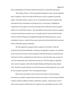  
Eugenics	
  6	
  
better understanding of the history behind Nazi policies of sterilization and murder.
My Capstone Project is a Prezi presentation designed to teach in greater depth the
topic of eugenics to those who study the Holocaust as well as comparative genocide
studies. The project itself is a quick overview of the global movement of eugenics that
developed into the extermination of European Jewry. In the project, I highlight the
complexities of the eugenics movement and especially the differences between eugenic
policies in several Western nations. The main difference between the American eugenics
movement and German movement was, for example, that the Americans believed that
America could be biologically strengthened through individualized practices, such as
sterilization. However, when the Nazis came to power they believed they had to hunt and
kill the undesirable groups immediately.
The Nazi approach to eugenics did not emerge out of nowhere. Under the
government of the Weimar Republic in Germany, the approach to eugenics was modeled
on the American movement. German eugenicists followed the policies of separation and
sterilization of those considered to be unfit. However, when the Nazis came to power in
1933, this relationship took a radical and extreme turn. The Nazis began to adopt their
own version of eugenics, which often included finding and killing those they deemed
unfit. With this concept, the goal was to kill all the races and the people they saw as unfit
for life as quickly as possible. That is when genocide begins.
What I most want people to take away from my project is that the eugenics
movement was a global, respected and well-known movement. It involved many different
countries and many different scientists within those countries. Another point I wish to
make with my project is that the ideas of a superior race and of people unworthy of life
 