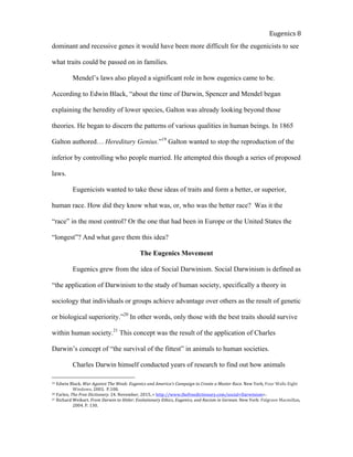  
Eugenics	
  8	
  
dominant and recessive genes it would have been more difficult for the eugenicists to see
what traits could be passed on in families.
Mendel’s laws also played a significant role in how eugenics came to be.
According to Edwin Black, “about the time of Darwin, Spencer and Mendel began
explaining the heredity of lower species, Galton was already looking beyond those
theories. He began to discern the patterns of various qualities in human beings. In 1865
Galton authored… Hereditary Genius.”19
Galton wanted to stop the reproduction of the
inferior by controlling who people married. He attempted this though a series of proposed
laws.
Eugenicists wanted to take these ideas of traits and form a better, or superior,
human race. How did they know what was, or, who was the better race? Was it the
“race” in the most control? Or the one that had been in Europe or the United States the
“longest”? And what gave them this idea?
The Eugenics Movement
Eugenics grew from the idea of Social Darwinism. Social Darwinism is defined as
“the application of Darwinism to the study of human society, specifically a theory in
sociology that individuals or groups achieve advantage over others as the result of genetic
or biological superiority.”20
In other words, only those with the best traits should survive
within human society.21
This concept was the result of the application of Charles
Darwin’s concept of “the survival of the fittest” in animals to human societies.
Charles Darwin himself conducted years of research to find out how animals
19	
  Edwin	
  Black.	
  War	
  Against	
  The	
  Weak:	
  Eugenics	
  and	
  America’s	
  Campaign	
  to	
  Create	
  a	
  Master	
  Race.	
  New	
  York,	
  Four	
  Walls	
  Eight	
  
	
   Windows,	
  2003.	
  	
  P.108.	
  	
  	
  
20	
  Farlex,	
  The	
  Free	
  Dictionary.	
  24.	
  November,	
  2015..<	
  http://www.thefreedictionary.com/social+Darwinism>.	
  	
  
21	
  Richard	
  Weikart.	
  From	
  Darwin	
  to	
  Hitler:	
  Evolutionary	
  Ethics,	
  Eugenics,	
  and	
  Racism	
  in	
  German.	
  New	
  York:	
  Palgrave	
  Macmillan,	
  
	
   2004.	
  P.	
  130.	
  	
  
 