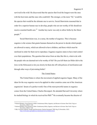  
Eugenics	
  9	
  
survived in the wild. He discovered that the species that lived the longest were the ones
with the best traits and the ones who could kill. The stronger, or the more “fit,” would be
the species that would be the ultimate one to survive. Social Darwinists reasoned that in
order for a superior human race to develop, people who are not worthy of life should not
receive essential health care.22
Another key tactic was only to allow births by the fittest
people.23
Social Darwinism was, in a sense, the mother of eugenics. This is because
eugenics is the science that grants humans themselves the power to decide which people
are allowed to marry, which are allowed to have children, and those which must be
sterilized in order for them not to reproduce. Eugenics requires states to have total control
over their populations. The question that arises from an idea like this is, what to do with
the people who are deemed not to be worthy of life? Do you kill them (as Hitler did to the
Jews in the Holocaust) or do you slowly let them die off with policies of sterilization and
through other ways of preventing births?
The United States
The United States is where the movement of applied eugenics began. Many of the
ideas for the way eugenics was to be applied in other countries came out of the American
eugenicists’ dream of a perfect world. One of the most powerful names in eugenics
comes from the United States, Charles Davenport. He attended Harvard University where
he studied biology in which he received his PhD.24
He eventually became the director of
22	
  Richard	
  Weikart,.	
  From	
  Darwin	
  to	
  Hitler:	
  Evolutionary	
  Ethics,	
  Eugenics,	
  and	
  Racism	
  in	
  German.	
  New	
  York:	
  Palgrave	
  
	
   Macmillan,	
  2004.	
  P.	
  130.	
  	
  	
  
23	
  Richard	
  Weikart.	
  From	
  Darwin	
  to	
  Hitler:	
  Evolutionary	
  Ethics,	
  Eugenics,	
  and	
  Racism	
  in	
  German.	
  New	
  York:	
  Palgrave	
  
	
   Macmillan,	
  2004.	
  P.	
  130.	
  	
  	
  
24	
  PBS,	
  “A	
  Science	
  odyssey:	
  People	
  and	
  Discoveries:	
  Charles	
  Davenport”	
  PBS.	
  Org.	
  23,	
  November,	
  2015.
	
   http://www.pbs.org/wgbh/aso/databank/entries/bhdave.html.	
  
 