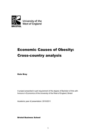 1
Economic Causes of Obesity:
Cross-country analysis
Kate Bray
A project presented in part requirement of the degree of Bachelor of Arts with
honours in Economics of the University of the West of England, Bristol
Academic year of presentation: 2010/2011
Bristol Business School
 