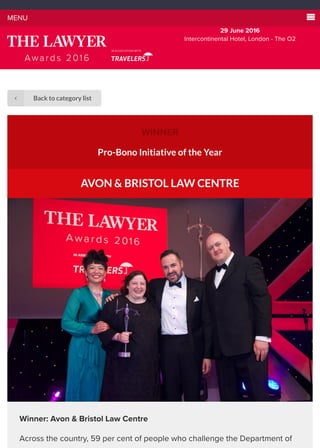 WINNER
Pro-Bono Initiative of the Year
AVON & BRISTOL LAW CENTRE
Winner: Avon & Bristol Law Centre
Across the country, 59 per cent of people who challenge the Department of
MENU 
29 June 2016
Intercontinental Hotel, London - The O2
Back to category list∠
 
