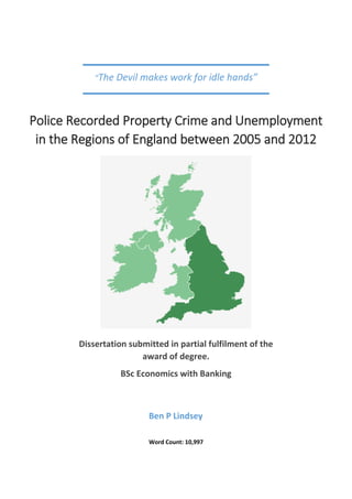 Word Count: 10,997
Ben P Lindsey
Police Recorded Property Crime and Unemployment
in the Regions of England between 2005 and 2012
Dissertation submitted in partial fulfilment of the
award of degree.
BSc Economics with Banking
“The Devil makes work for idle hands”
 