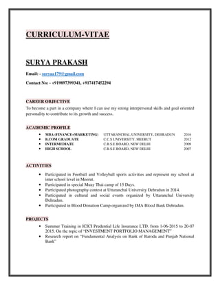 CURRICULUM-VITAE
SURYA PRAKASH
Email: - suryaa179@gmail.com
Contact No: - +919897399341, +917417452294
CAREER OBJECTIVE
To become a part in a company where I can use my strong interpersonal skills and goal oriented
personality to contribute to its growth and success.
ACADEMIC PROFILE
• MBA (FINANCE+MARKETING) UTTARANCHAL UNIVERSITY, DEHRADUN 2016
• B.COM GRADUATE C.C.S UNIVERSITY, MEERUT 2012
• INTERMEDIATE C.B.S.E BOARD, NEW DELHI 2009
• HIGH SCHOOL C.B.S.E BOARD, NEW DELHI 2007
ACTIVITIES
• Participated in Football and Volleyball sports activities and represent my school at
inter school level in Meerut.
• Participated in special Muay Thai camp of 15 Days.
• Participated photography contest at Uttaranchal University Dehradun in 2014.
• Participated in cultural and social events organized by Uttaranchal University
Dehradun.
• Participated in Blood Donation Camp organized by IMA Blood Bank Dehradun.
PROJECTS
• Summer Training in ICICI Prudential Life Insurance LTD. from 1-06-2015 to 20-07
2015. On the topic of “INVESTMENT PORTFOLIO MANAGEMENT”
• Research report on “Fundamental Analysis on Bank of Baroda and Punjab National
Bank”
 