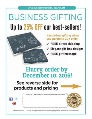 2016 BUSINESS GIFTING PROGRAM
Your DOVE CHOCOLATE DISCOVERIES™ Independent Chocolatier is:
Offers valid 9/9/16 – 12/10/16. Pricing available only on business gifting orders. Minimum of 20 skus per order.
BUSINESS GIFTING
Up to 25% OFF our best-sellers!
Hassle-free gifting when
you purchase 20+ units:
4 FREE direct shipping
4 Elegant gift box designs
4 FREE gift message
Hurry, order by
December 10, 2016!
See reverse side for
products and pricing
Abby L Helin, #12877
816.868.4257
chocolatesforall@gmail.com
www.mydcdsite.com/chocolatesforall
 