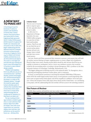 8 PM NETWORK MARCH 2015 WWW.PMI.ORG
A Better Breed
The new wave of reactors
looks to improve upon
the old, especially when it
comes to safety.
In 2013, the U.S.
Department of Energy
launched a five-year,
US$452 million program
to create first-of-their-
kind small modular
reactors. They’ll not only
be one-third the size of
current nuclear plants
but also will aim to be
cheaper, faster to build
and safer than conven-
tional reactors.
Last year, Russia and China announced their intention to pursue a joint project that will build
six nuclear reactors floating on barges, supplying power to remote villages and oil platforms.
Placed in deep ocean waters, floating nuclear plants should be safer because they’ll be less sus-
ceptible to tsunamis or earthquakes, and in a worst-case meltdown scenario, they would be
cooled by the surrounding waters, according to Jacopo Buongiorno, PhD, a professor at the Mas-
sachusetts Institute of Technology, Cambridge, Massachusetts, USA.
“The biggest selling point [of floating reactors] is the enhanced safety,” Dr. Buongiorno, who is
researching and designing waterborne nuclear plants, said in a statement.
In France, an international consortium is executing the estimated US$20 billion ITER project,
which will be the world’s largest nuclear fusion reactor. It won’t generate as much long-lasting radio-
active waste as typical nuclear fission plants, and will be incapable of a meltdown. Seven state spon-
sors—China, the European Union, India, Japan, Korea, Russia and the United States—are contributing
to the project, with the understanding that each member will have access to the technology needed to
theEdge
A NEWWAY
TO MAKEART
3-D printing isn’t just for
businesses. To allow its
students with disabilities
to harness their creative
instincts, the Victoria Educa-
tion Centre (VEC) in Poole,
England partially sponsored
the €1.7 million SHIVA project.
(SHIVA stands for Sculpture for
Health-care: Interaction and
Virtual Art in 3D.) In 2010, VEC
began collaborating with the
National Centre for Computer
Animation at Bournemouth
University in England to find a
way for children with limited
mobility and dexterity to cre-
ate three-dimensional objects.
The result is a new high-tech
tool that links eye-tracking and
touch-screen technologies to a
3-D printer to make students’
designs tangible.
“Children with disabilities
find it very difficult to do art in a
conventional sense,” said Mark
Moseley, assistive technologist,
VEC, and the technical lead on
the project, in a video onThe
Telegraph website. “I thought
this would be a great oppor-
tunity to develop a piece of
software that would allow them
to have these artistic experi-
ences, but in a virtual sense,
using technology that can
compensate for whatever it is
that they’re not able to do.”
The eye-tracking technol-
ogy translates a student’s gaze
into on-screen selections that
build an object from differ-
ent shapes. Users with visual
impairments can customize
display colors and sizes. User
preferences can be saved for
future use. —Brittany Nims
The Future of Nuclear
By 2030, these countries will build the most new nuclear reactors worldwide.
COUNTRY	 REACTORS UNDER CONSTRUCTION	 REACTORS PLANNED
China	26	 60
Russia	10	 31
India	6	 22
South Korea	5	 8
Japan	3	 9
United States	5	 5
World 	 70	 179
Source: World Nuclear Association, 2014
The ITER fusion reactor project
site in April 2014, in Saint-Paul-
lès-Durance, France
 