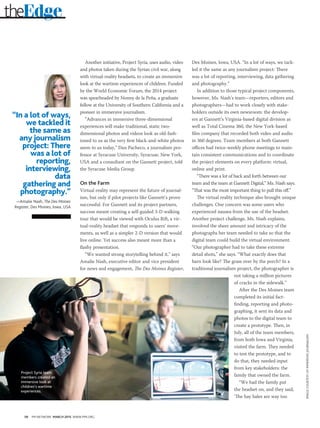 10 PM NETWORK MARCH 2015 WWW.PMI.ORG
Another initiative, Project Syria, uses audio, video
and photos taken during the Syrian civil war, along
with virtual-reality headsets, to create an immersive
look at the wartime experiences of children. Funded
by the World Economic Forum, the 2014 project
was spearheaded by Nonny de la Peña, a graduate
fellow at the University of Southern California and a
pioneer in immersive journalism.
“Advances in immersive three-dimensional
experiences will make traditional, static two-
dimensional photos and videos look as old-fash-
ioned to us as the very first black-and-white photos
seem to us today,” Dan Pacheco, a journalism pro-
fessor at Syracuse University, Syracuse, New York,
USA and a consultant on the Gannett project, told
the Syracuse Media Group.
On the Farm
Virtual reality may represent the future of journal-
ism, but only if pilot projects like Gannett’s prove
successful. For Gannett and its project partners,
success meant creating a self-guided 3-D walking
tour that would be viewed with Oculus Rift, a vir-
tual-reality headset that responds to users’ move-
ments, as well as a simpler 2-D version that would
live online. Yet success also meant more than a
flashy presentation.
“We wanted strong storytelling behind it,” says
Amalie Nash, executive editor and vice president
for news and engagement, The Des Moines Register,
Des Moines, Iowa, USA. “In a lot of ways, we tack-
led it the same as any journalism project: There
was a lot of reporting, interviewing, data gathering
and photography.”
In addition to those typical project components,
however, Ms. Nash’s team—reporters, editors and
photographers—had to work closely with stake-
holders outside its own newsroom: the develop-
ers at Gannett’s Virginia-based digital division as
well as Total Cinema 360, the New York-based
film company that recorded both video and audio
in 360 degrees. Team members at both Gannett
offices had twice-weekly phone meetings to main-
tain consistent communications and to coordinate
the project elements on every platform: virtual,
online and print.
“There was a lot of back and forth between our
team and the team at Gannett Digital,” Ms. Nash says.
“That was the most important thing to pull this off.”
The virtual reality technique also brought unique
challenges. One concern was some users who
experienced nausea from the use of the headset.
Another project challenge, Ms. Nash explains,
involved the sheer amount and intricacy of the
photographs her team needed to take so that the
digital team could build the virtual environment.
“Our photographer had to take these extreme
detail shots,” she says. “What exactly does that
barn look like? The grass over by the porch? In a
traditional journalism project, the photographer is
not taking a million pictures
of cracks in the sidewalk.”
After the Des Moines team
completed its initial fact-
finding, reporting and photo-
graphing, it sent its data and
photos to the digital team to
create a prototype. Then, in
July, all of the team members,
from both Iowa and Virginia,
visited the farm. They needed
to test the prototype, and to
do that, they needed input
from key stakeholders: the
family that owned the farm.
“We had the family put
the headset on, and they said,
‘The hay bales are way too
theEdge
“In a lot of ways,
we tackled it
the same as
any journalism
project: There
was a lot of
reporting,
interviewing,
data
gathering and
photography.”
—Amalie Nash, The Des Moines
Register, Des Moines, Iowa, USA
Project Syria team
members created an
immersive look at
children’s wartime
experiences.
IMAGECOURTESYOFIMMERSIVEJOURNALISM
 