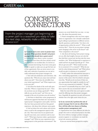 22 PM NETWORK MARCH 2015 WWW.PMI.ORG
Q
CONCRETE
CONNECTIONS
Q: I want to start a new career in project man-
agement. What questions should I ask project
managers who already have a great career?
A: Finding out more about a career in project
management from those who have already carved
out their path is an excellent idea. It is known as
informational interviewing. If you have some great
people to speak to, make sure you get the best out
of that opportunity. Here are seven areas to con-
sider and a selection of questions you can ask to
really understand what project managers do:
1. Start with job satisfaction and motivation. Ask
questions like, “What do you enjoy most and least
about your job?”, “How does the job differ from
your initial expectations?” and “What inspires you
to do your job?”
2. Ask about the details of the work with ques-
tions like, “What is a typical day for you?”, “How
do you know you are doing a good job?”, “What
skills do you use the most?” and “Give me an
example of the sort of activities your job involves.”
3. Ask them to detail their career progression (it
will become apparent that there isn’t necessarily a
typical project management career path). Ask how
they have been promoted and how they gained
experience. Ask about their ultimate career goals.
4. Find out about the work culture and environ-
ment, as well as the management aspects of the
job. Ask, “How much time do you spend work-
ing with your team, your customers and on your
own?”, “What type of person makes a good project
manager?” and “What are your experiences man-
aging projects in this particular environment?” The
answers can reveal details that you may—or may
not—like about this potential career.
5. Project management roles vary from organi-
zation to organization. Get a broader understand-
ing by talking to practitioners in different sectors.
Specific questions could include, “Are there a lot
of opportunities within the sector?”, “What is staff
turnover like?”, “How do you see project manage-
ment changing in this sector in the future?” and
“How competitive is the sector?”
6. Ask about job hunting. Some project manag-
ers can offer dual insights, because not only did
they find their current job, but they also hire team
members. Ask, “What background or experience is
useful and how do people typically get it?”, “How
did you get your job?”, “What would you look
for on someone’s CV or résumé?”, “What do you
look for when hiring someone?” and “What advice
would you give to someone in my position?”
7. Finally, realize this informational interview is
also a networking opportunity, a crucial skill for
anyone in this career. Don’t be afraid to ask ques-
tions like, “Would you let me know if there are
any opportunities that might be suitable for me?”,
“Can we stay connected on LinkedIn?”, “Would
you mind if I occasionally drop you a line?” and “Is
there anyone else you recommend I talk to?”
Make the most of the time you’re given to under-
stand the differing views that project managers
have. Hopefully the questions you pick will uncover
whether this is the right career choice for you.
Q: In my current job, I perform the role of
project manager but it’s not my official title.
How will this affect my chances of finding
another project management role?
A: Organizations have many different job titles for
people who work in and around projects, but titles
like service delivery manager, product manager,
projects engineer or coordinator can mask the
actual role someone performs.
  If you are worried about prospective employ-
CAREER QA
From the project manager just beginning on
a career path to a seasoned pro ready to take
the next step, networks make a difference.
BY LINDSAY SCOTT
 