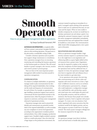 24 PM NETWORK MARCH 2015 WWW.PMI.ORG
VOICES In theTrenches
ALTHOUGHANOPERATION is completely differ-
ent from a project, many project managers find them-
selves in roles involving operations. The good news is
the jobs involve a considerable overlap in skills.
Consider a business operation such as produc-
tion support, design maintenance or remediation.
Here, operations managers focus on executing,
monitoring and controlling the business operations
so that business goals are achieved. This will sound
familiar to project managers, who execute, monitor
and control a project’s process groups.
Here are three of the most important project
management skills needed if you find yourself in
operations management:
COMMUNICATION
As a liaison to multiple stakeholders, an operations
manager needs to plan communications by iden-
tifying all the required stakeholders, then working
out the mode and frequency of communication
for each of them. For example, an operations man-
ager handling a production support team needs to
communicate the list of prioritized activities to the
operations team, relate the progress of tickets or
requests to customers, and keep senior management
informed of operational activities.
Operations managers also need to proactively
identify and communicate any potential overdue
tasks to the required stakeholders, as well as escalate
any non-compliance to service level agreements
according to the organization’s escalation policies
and procedures. Once, while managing a production
support team, I handled a highly escalated customer
ticket as a small-scale project. Since the ticket had
a huge impact on the production environment, the
customer insisted on getting an immediate fix or
patch. I arranged a quick meeting of the operations
team to make sure we understood the issue, its root
cause and the impact. When we were unable to
identify a temporary fix, we knew we would have to
develop a permanent one and release a patch. Con-
sidering the customer’s business impact, I met with
the senior management stakeholders immediately,
summarized the issue and explained that it should
be handled as a mini project. My communications
skills, honed while managing projects, were a great
asset at this point.
NEGOTIATION AND INFLUENCING
When an operations manager handles a high-
severity customer request or a production ticket,
he or she might have to use negotiation and
influencing skills to acquire highly skilled techni-
cal resources from a project team. Negotiation
may also be required to explain to the customer
about the complexity of tickets being handled by
the operations team and buy additional time, if
required. At times, the operations manager might
even have to negotiate with and influence his or
her team members to get tasks done.
In my operations mini-project, the next step
after communicating was to devise a plan and
negotiate with senior executives to create a “tiger
team” of different resources, such as an architect
who could propose a permanent fix, a designer
who could implement, a configuration manager
who could build the code and develop a patch,
and a lead tester who could deploy the patch and
test all possible scenarios, with the architect’s
assistance. But because those people were already
assigned to projects, I had to negotiate with project
managers. To create a win-win situation, I had
earlier negotiated with senior executives that this
escalation would be the highest priority, and any
other program or project would have to be depri-
oritized. This meant project managers willingly lent
the resources required for the tiger team.
LEADERSHIP
An operations manager must direct, facilitate,
coach and lead teams to handle daily operations.
Smooth
OperatorHow to use your project management skills in operations.
By Deepa Gandhavalli Ramaniah, PMP
 
