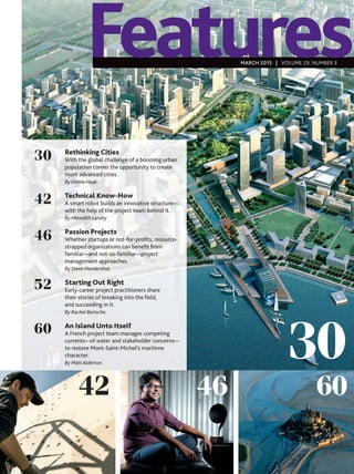 30
42 6046
30
42
46
52
60
Features
Rethinking Cities
With the global challenge of a booming urban
population comes the opportunity to create
more advanced cities.
By Emma Haak
Technical Know-How
A smart robot builds an innovative structure—
with the help of the project team behind it.
By Meredith Landry
Passion Projects
Whether startups or not-for-proﬁts, resource-
strapped organizations can beneﬁt from
familiar—and not-so-familiar—project
management approaches.
By Steve Hendershot
Starting Out Right
Early-career project practitioners share
their stories of breaking into the ﬁeld,
and succeeding in it.
By Rachel Bertsche
An Island Unto Itself
A French project team manages competing
currents—of water and stakeholder concerns—
to restore Mont-Saint-Michel’s maritime
character.
By MattAlderton
MARCH 2015 | VOLUME 29, NUMBER 3
 