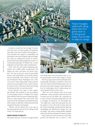 MARCH 2015 PM NETWORK 35
with taking these cities from grand vision to on-
the-ground reality must be able to adapt to change.
Such long-range initiatives demand flexible plans.
Cutting-edge technology is standard in these new
cities, but what’s forward-thinking today won’t be
down the road. Project managers need to determine
how the technologies they’re implementing now
can be updated when the time comes.
“That’s one of the elements that can be quite
problematic—when you build a whole new town out
of scratch and you just build it for a particular era
or time, it doesn’t necessarily modify itself very well
to changing circumstances,” Dr. Ben-Joseph says.
“You might have a place that looks great now, but
the question is how will it look 10 years down the
line. And as technology and elements that deal with
sustainability and infrastructure change, how will
you adapt?” That means creating flexible, adaptable
systems that allow for disruptive innovation, he adds.
Project plans also must consider the city’s future
growth—and determine how to direct it. “City
Location is crucial, but it isn’t enough. To attract
and retain more and more people and businesses,
tomorrow’s cities must be better than yesterday’s—
more advanced with regards to sustainability and
technology. In the cities of Gujarat, India and Songdo,
that means an underground network of vacuum-
powered tubes that shuttle garbage from homes to a
central processing facility. In Masdar City, it means
designing a city layout that creates cooling breezes.
These cities also will sustain burgeoning pop-
ulations with reliable public transportation that
replaces the need—and desire—for private trans-
port. “You have to put your money in good public
transit,” says Carolina Barco, senior adviser, Emerg-
ing and Sustainable Cities Initiative, Inter-Amer-
ican Development Bank, Washington, D.C., USA.
“You want to make taking public transit attractive
because you want people to want to take it and not
be forced to take it. Otherwise, they’ll start looking
for alternatives, like cars and motorcycles.”
Project sponsors can’t agree to every sustain-
able initiative that promises to ease the problems
of overcrowding, however. In Masdar City, original
plans called for small, two-person vehicles that oper-
ated on a system separate from mass transit. After
research into the development and implementation
of the vehicles revealed they would be far pricier than
anticipated, the plans were dropped.
“Planners and city officials have to be open to
learning during the process and be willing to shift
course,” Dr. Fitzgerald says.
FROMVISION TO REALITY
Like project sponsors, the project managers tasked
Project managers
tasked with taking
these cities from
grand vision to
on-the-ground
reality must be able
to adapt to change.
Views of Songdo, South
Korea, above, and Masdar City
in the United Arab Emirates
IMAGECOURTESYOFLAVA
 