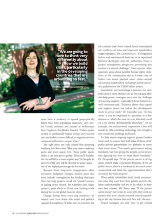 36 PM NETWORK MARCH 2015 WWW.PMI.ORG
areas have a tendency to spread geographically
faster than their population increases,” says Stel-
lan Fryxell, architect and partner at architecture
firm Tengbom, Stockholm, Sweden. “Urban sprawl
results in substantially higher energy and resource
use, and makes it more difficult to organize services
compared with more compact cities.”
The right plans can help control that sprawling
tendency, Ms. Barco says. “Plan your major roadways,
parks and green spaces first. Those public spaces
define a city and give it quality. Then you’ll find that
the city will fill in a more organic way.” In Songdo, 40
percent of the city will be devoted to green space—
one of the highest percentages in the world.
Because these long-term megaprojects often
encounter budgetary changes, project plans also
must include contingencies for funding shortages.
That can help projects avoid the “painful process
of scaling down visions,” Dr. Carvalho says. Many
projects, particularly in China, saw funding erode
during the recent global financial crisis.
Change during these years-long initiatives can
impact—and even drain—the social and political
support driving them. “If debts start to mount or the
job creation that’s been touted hasn’t materialized
yet, conflicts can arise and important stakeholders
might withdraw,” Dr. Carvalho says. “It’s happened
before, and new financial deals had to be negotiated
between developers and city authorities. From a
project management perspective, preventing this
erosion is a critical challenge.” Case in point: After
questions arose about possible human rights viola-
tions at the construction site in Lavasa—one of
India’s two dozen planned smart cities—several
educational stakeholders, including Oxford Univer-
sity, pulled out of the US$30 billion project.
Sustainable and technological features not only
help create a more effective city as the end goal, they
also help project managers overcome the challenge
of wavering support—especially if those features are
well communicated. “Evidence shows that capital
and support drains out before the development
starts to prove itself,” Dr. Carvalho says. “In this
sense, it can be important to specialize in a few
features in which the new city can definitely excel
vis-à-vis similar developments elsewhere.” As an
example, the multinational corporation Cisco will
install its video-chatting technology into Songdo’s
new residential buildings and hotels.
To help secure ongoing support, project leaders
must work to ensure that both sides of these cities’
public-private partnerships are partners in more
than name alone. “You need a government setting
standards, but then giving the private sector leeway
into figuring out how to meet those standards,”
Dr. Fitzgerald says. “If the private sector is acting
alone, they’ll make cost-based decisions. If it’s all
public sector, there’s a tendency to be much more
conservative and limit the experimentation that’s
necessary for these projects.”
When public stakeholders don’t clearly communi-
cate what they want from their private partners, the
latter understandably will try to do what’s in their
own best interest, Ms. Barco says. “If the private
sector doesn’t have rules to work with, they work on
projects that aren’t clearly oriented toward respond-
ing to the city, because that isn’t their job,” she says.
Project managers not only have to get myriad
“We are going to
have to think very
differently about
how we build
cities, particularly
in the developing
countries that are
urbanizing so fast.”
—Joan Fitzgerald, PhD, Northeastern
University, Boston, Massachusetts, USA
 