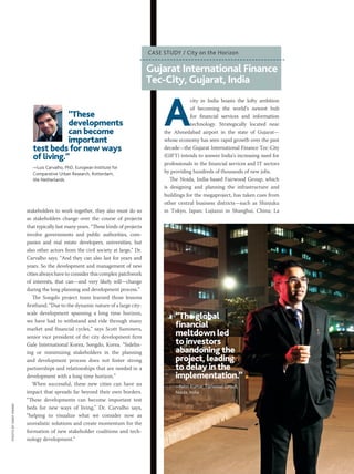 MARCH 2015 PM NETWORK 37
stakeholders to work together, they also must do so
as stakeholders change over the course of projects
that typically last many years. “These kinds of projects
involve governments and public authorities, com-
panies and real estate developers, universities, but
also other actors from the civil society at large,” Dr.
Carvalho says. “And they can also last for years and
years. So the development and management of new
cities always have to consider this complex patchwork
of interests, that can—and very likely will—change
during the long planning and development process.”
The Songdo project team learned those lessons
firsthand. “Due to the dynamic nature of a large city-
scale development spanning a long time horizon,
we have had to withstand and ride through many
market and financial cycles,” says Scott Summers,
senior vice president of the city development firm
Gale International Korea, Songdo, Korea. “Sidelin-
ing or minimizing stakeholders in the planning
and development process does not foster strong
partnerships and relationships that are needed in a
development with a long time horizon.”
When successful, these new cities can have an
impact that spreads far beyond their own borders.
“These developments can become important test
beds for new ways of living,” Dr. Carvalho says,
“helping to visualize what we consider now as
unrealistic solutions and create momentum for the
formation of new stakeholder coalitions and tech-
nology development.”
“These
developments
can become
important
test beds for new ways
of living.”
—Luis Carvalho, PhD, European Institute for
Comparative Urban Research, Rotterdam,
the Netherlands
A
city in India boasts the lofty ambition
of becoming the world’s newest hub
for financial services and information
technology. Strategically located near
the Ahmedabad airport in the state of Gujarat—
whose economy has seen rapid growth over the past
decade—the Gujarat International Finance Tec-City
(GIFT) intends to answer India’s increasing need for
professionals in the financial services and IT sectors
by providing hundreds of thousands of new jobs.
The Noida, India-based Fairwood Group, which
is designing and planning the infrastructure and
buildings for the megaproject, has taken cues from
other central business districts—such as Shinjuku
in Tokyo, Japan; Lujiazui in Shanghai, China; La
Gujarat International Finance
Tec-City, Gujarat, India
CASE STUDY / City on the Horizon
“The global
financial
meltdown led
to investors
abandoning the
project, leading
to delay in the
implementation.”
—Nitin Kumar, Fairwood Group,
Noida, India
PHOTOBYANAYMANN
 