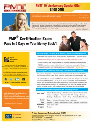 4-Day Classroom Boot Camp Prep
Online/e-Learning Prep
Virtual Instructor-Led Classroom Prep
Corporate/Group Training & Discounts
PMI, the PMI Logo, the PMI Registered
Education Provider Logo, PMP and PMBOK are
marks of Project Management Institute, Inc
Try FREE 200 question exam prep test at:
http://www.4PMTI.com/Free_200_PMP_Questions
4PMTI.com/SocialMedia
FREE PMP exam eligibility advice, exam application preparation tool & application review
FREE 60 PDUs after you pass the exam! Renew your PMP certification for free!
45,000+ successful PMP certificants agree our courses & expert instructors are the best!
FREE 35 contact hours course included! America’s most proven bootcamp for 10 years!
This course is designed as a 4-day class where students can take the exam on the 5th day.
Visit www.4PMTI.com for further details. Subject to meeting other requirements set by PMI.
* We guarantee that you will pass the PMP exam within your first three attempts or we will return
your money per following terms: if you fail, we will pay your re-exam fees and provide additional
coaching up to two times. If you fail a 3rd time, we will refund your course fees less re-exam fees.
Based on results reported by 100% of our customers since 2003, 95% of our students pass the
on 1st attempt and 98% pass on the 2nd attempt. Visit www.4PMTI.com/MoneyBack.exam
Global Head Quarters: 29777 Telegraph Road, Suite 2120, Southfield, MI - 48375 (USA)
(PMTI)
Middle-East
Singapore
Atlanta Boston Chicago Columbia Detroit Fairfax
Houston Los Angeles New Jersey New York Raleigh San Jose
San Diego San Francisco Seattle Tampa Washington DC 100+ cities...
Dallas Denver
Calgary Edmonton Montreal Toronto and more....
Bangalore Chennai Delhi/Gurgaon Mumbai/PuneKolkata Hyderabad
Dubai Saudi Arabia
Singapore
Phone: 734-786-0104 Fax: 248-809-4060
Email: info@4PMTI.com Web: www.4PMTI.com
Thank you!!!! I did not have to go thru several books and simulations exams to get my PMP certification.
Your material and instructor was really what I needed.!
- Dyana Torquato
This is a fabulous boot camp and I was very impressed with the instructor. I could go on and on about
your instructor because I honestly feel that the delivery of the PMTI course makes a huge difference
in the success of the students. I'm going to recommend my employer use PMTI for any corporate
PMP exam boot camps they think about hosting!
- Jennifer Sebastian
Pass In 5 Days or Your Money Back*!
PMTI 4-Day PMP Exam Prep Boot Camp (100% Money-Back Guarantee)
**
PMTI 10 Anniversary OfferSpecial
$405 Off!!
**Visit www.4PMTI.com for details
Trusted instructors and class materials that receive five star praise!
GS-02F-0056T
Schedule
th
**
**
®
 