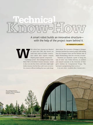 42 PM NETWORK MARCH 2015 WWW.PMI.ORG
hile robots have churned out identical
car parts since 1961, they haven’t yet
made their mark on timber construc-
tion—which often requires uniquely
shaped, project-specific components.
A prototype project—the Landesgartenschau Exhi-
bition Hall in Schwäbisch Gmünd, Germany—aimed
to show not only that robots could make a lightweight
timber structure, but that they could create an innova-
tive, resource-efficient building that man-made design
Technical
A smart robot builds an innovative structure—
with the help of the project team behind it.
alone cannot. The University of Stuttgart in Stuttgart,
Germany launched the research project with funding
from the European Union and the German state of
Baden-Württemberg, where the university is located.
“Machines are absolutely capable of doing this
type of work,” says Tobias Schwinn, an architect
and research associate at the University of Stutt-
gart’s Institute for Computational Design. “The
hard part is programming them to do so.”
A six-axis robot—modeled after a human arm—
BY MEREDITH LANDRY
The Landesgartenschau
Exhibition Hall in Schwäbisch
Gmünd, Germany
 