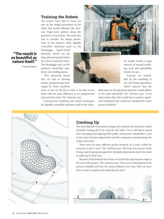 44 PM NETWORK MARCH 2015 WWW.PMI.ORG
Catching Up
The team had just 10 months to design and construct the structure, which
included creating all of the code for the robot. Yet it still had to spend
time managing and aligning both public and private stakeholders, such
as the state’s forestry department and the companies manufacturing the
timber and robot.
“There were so many different parties involved, so it took a while for
everyone to get in sync,” Mr. Schwinn says. The team lost several weeks
trying to get its proposal approved. Schedule adjustments had to be made
to make up for that time.
“Because of the limited time frame, we moved the optimization stage to
the end of the project,” Mr. Schwinn says. “Now we’re evaluating how the
process unfolded and how the system behaves over time. Then we learn
from it and try improve the tools that we used.”
Training the Robots
The project team had to focus not
just on the design parameters of the
robot that would fabricate the intri-
cate finger-joint pattern along the
perimeter of each plate. The team also
had to consider the design param-
eters of the project’s other digitally
controlled machines—such as the
Hundegger Speed-Panel
Machine, which cut the
large plywood panels before
the robot created the joints.
The Hundegger also cut the
pavilion’s wood-fiber insu-
lation and cladding layers.
“This ultimately meant
that we had to develop
similar programming tech-
niques for those machines
more or less on the fly in order to be able to use
them with the same efficiency as we programmed
and used the robot,” Mr. Schwinn says.
Conventional modeling and control techniques
for digitally controlled machines used in the indus-
try usually involve a large
amount of manual model-
ing work and plausibility
checks, he says.
“Instead, we embed-
ded all the modeling in
our rule-based algorithms,
which ensured that the
fabrication of all individual elements would adhere
to the same standards,” Mr. Schwinn says. “If we
hadn’t done that, this would have created a signifi-
cant bottleneck that could have derailed the entire
project schedule.”
“The result is
as beautiful as
nature itself.”
—Tobias Schwinn
 