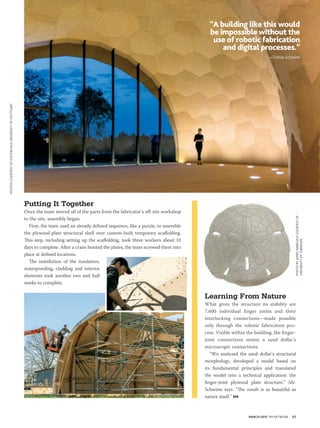 MARCH 2015 PM NETWORK 45
Learning From Nature
What gives the structure its stability are
7,600 individual finger joints and their
interlocking connections—made possible
only through the robotic fabrication pro-
cess. Visible within the building, the finger-
joint connections mimic a sand dollar’s
microscopic connections.
“We analyzed the sand dollar’s structural
morphology, developed a model based on
its fundamental principles and translated
the model into a technical application: the
finger-joint plywood plate structure,” Mr.
Schwinn says. “The result is as beautiful as
nature itself.” PM
Putting It Together
Once the team moved all of the parts from the fabricator’s off-site workshop
to the site, assembly began.
First, the team used an already defined sequence, like a puzzle, to assemble
the plywood-plate structural shell over custom-built temporary scaffolding.
This step, including setting up the scaffolding, took three workers about 10
days to complete. After a crane hoisted the plates, the team screwed them into
place at defined locations.
The installation of the insulation,
waterproofing, cladding and interior
elements took another two and half
weeks to complete.
“A building like this would
be impossible without the
use of robotic fabrication
and digital processes.”
—Tobias Schwinn
PHOTOSCOURTESYOFICD/ITKE/IIGSUNIVERSITYOFSTUTTGART
PHOTOBYJAMESNEBELSICKCOURTESYOF
UNIVERSITYOFTÜBINGEN
 