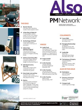 DOWNLOADTHEPMNETWORKAPPandreadthemagazineonyouriPad,
iPhoneoriPodTouch,orAndroiddevice.
AlsoMARCH 2015 | VOLUME 29, NUMBER 3
MAKING PROJECT MANAGEMENT
INDISPENSABLE FOR BUSINESS RESULTS.®
THE EDGE
6	 Reactor Revival
	 Four years after Fukushima, 	
	 nuclear reactor projects return.
	
8	 A New Way to Make Art
	 To help disabled children 		
	 create 3-D art, a U.K. project 	
	 turned to touch-screen and 	
	 eye-tracking technologies.
9	 On theVerge ofVirtual
	Virtual reality projects
could usher in the future of
journalism.
	
11	 China’s New
	 Stimulus Program
	The country looks to
infrastructure and energy
projects to mitigate a housing
slump.
	
11	Defense Giant Diversifies
	 The world’s largest defense 	
	 company responds to U.S. 	
	 budget cuts by branching out.
12	 Old Infrastructure,
	 New Life
	These urban projects have
revitalized unused and
underused city spaces.
14	 Data Under Lock and Key
	To protect their virtual
treasures, data centers bulk up
their physical security.
16	Metrics
	CEOs around the world face
daunting technology and
talent challenges. If they want
their portfolios to succeed, the
current climate demands they
prepare for change.
VOICES
18	 Inside Track
	 Patrolling the Skies
	Col. ReidVander Schaaf, PhD,
sensors development project
manager, U.S. Department of
Defense, Huntsville, Alabama,
USA
20	Project Toolkit
	 Under Pressure
24	 In the Trenches
	 Smooth Operator
	 By DeepaGandhavalli 		
	 Ramaniah, PMP
28	In the Trenches
	 You Get the Picture
	By Rhonda WilsonOshetoye,
PMP, and LaurenceCook, PMP
70	In the Trenches
	 Blame Game
	ByGrace Willis, PMP
	 	
COLUMNISTS
22	 Career QA
	 Concrete Connections
	By Lindsay Scott
26	 Managing Relationships
	 Facing Fears
	By Sheilina Somani, RPP,
FAPM, PMP, Contributing
Editor
27	Leadership
	Rush Hour
	By RicardoVianaVargas,
PMI-RMP, PMI-SP, PMP
29	 The Business of Projects
	 Imposed Deadline 		
	Syndrome
	ByGary R. Heerkens, MBA,
CBM, PMP, Contributing
Editor
ALSO INTHIS ISSUE
68	Marketplace
	 The Evolution and
	 Maturity of PM
71	Directory of Services
	Project management
resources
72	Closing Credit
	 London’s greenest bridge
6
14
28
72
PMNetwork®
COVER IMAGE COURTESY OF LAVA
 