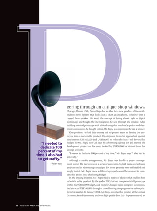 eering through an antique shop windowin
Chicago, Illinois, USA, Pavan Bapu had an idea for a new product: a Bluetooth-
enabled stereo system that looks like a 1920s gramophone, complete with a
curved, horn speaker. He loved the concept of fusing classic style to digital
technology, and bought the old Magnavox he saw through the window. After
building an initial prototype with a friend using that machine’s speaker and elec-
tronic components he bought online, Mr. Bapu was convinced he had a winner.
One problem: He had little money and no project team to develop the pro-
totype into a marketable product. Development firms he approached quoted
him between US$100,000 and US$300,000 to refine the idea—well beyond his
budget. So Mr. Bapu, now 28, quit his advertising agency job and started the
development project on his own, backed by US$50,000 he drained from his
savings accounts.
“I needed to dedicate 100 percent of my time,” Mr. Bapu says. “I also had to
get crafty.”
Although a rookie entrepreneur, Mr. Bapu was hardly a project manage-
ment novice. He had overseen a series of successful, hybrid hardware/software
projects used in advertising campaigns. Yet those projects were well staffed and
amply funded. Mr. Bapu knew a different approach would be required to com-
plete his project on a shoestring budget.
In the ensuing months, Mr. Bapu made a series of choices that enabled him
to build a viable product. By the end of 2013, he had completed a full prototype
within his US$50,000 budget, and his new Chicago-based company, Gramovox,
had attracted US$240,000 through a crowdfunding campaign on the online plat-
form Kickstarter. In January 2014, Mr. Bapu unveiled his product at the annual
Grammy Awards ceremony and won high-profile fans. Mr. Bapu announced an
“I needed to
dedicate 100
percent of my
time. I also had
to get crafty.”
—Pavan Bapu
48 PM NETWORK MARCH 2015 WWW.PMI.ORG
 