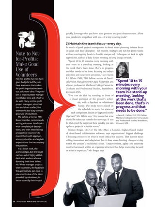 Note to Not-
for-Profits:
Make Good
Use of
Volunteers
Not-for-profits may not have
giant budgets, but they do
have a resource that makes
for-profit organizations envi-
ous: volunteer labor.The prob-
lem is that volunteer manage-
ment takes time and effort to
do well. Many not-for-profit
project managers, stretched
thin and short-staffed, find
themselves too busy to make
good use of volunteers.
Ms. White, a former PMI
Board member, recommends
writing volunteer handbooks
with complete job descrip-
tions, and then interviewing
prospective volunteers to
match them with appropri-
ate opportunities and explain
expectations that accompany
the position.
It’s a lot of work, she
acknowledges, but the result
can be a set of highly skilled,
dedicated workers who are
donating their time. When
Ms. White manages projects
with volunteers, she factors in
the approximate per-hour re-
placement value of the labor
provided by volunteers, to
better quantify their impact.
quickly. Leverage what you have: your passions and your determination. Allow
your vendors to empathize with you—it is key to saving costs.”
2) Maintain the team’s focus—every day.
So much of good project management is about smart planning, intense focus
on goals and daily discipline—not money. Startups and not-for-profit teams
without contingency funds to handle unexpected challenges can look to agile
approaches, such as a daily Scrum meeting, to keep things on track.
“Spend 10 to 15 minutes every morning with
your team in a stand-up meeting, looking at
the work that’s been done, that’s in progress
and that needs to be done, focusing on today’s
priorities and near-term priorities,” says Karen
R.J. White, PMP, PMI Fellow, author of Practi-
cal Project Management for Agile Nonprofits and
adjunct professor at Marlboro College Center for
Graduate and Professional Studies, Brattleboro,
Vermont, USA.
“You can do that by standing in front of
a visual portrayal of the project’s sched-
ule, with a flipchart or whiteboard
handy. Use sticky notes placed on
the schedule to mark the status of
each component. Issues are captured on the
flipchart,” Ms. White says. “Any issues that arise
should be taken up outside the meetings. If you
do that, you’ll be surprised how quickly you can
update a project’s schedule status.”
Bostjan Bregar, CEO of The 4th Office, a London, England-based maker
of cloud-based collaboration software, says organizations’ biggest challenge
is focusing resources on what is most critical for success. That doesn’t mean
stifling innovation and adaptation, but it does mean limiting changes to stay
within the project’s established scope. “Empowerment, agility and creativity
must be harnessed within an organized structure that helps teams stay focused
on what is important,” Mr. Bregar says.
“Spend 10 to 15
minutes every
morning with your
team in a stand-up
meeting, looking
at the work that’s
been done, that’s in
progress and that
needs to be done.”
—Karen R.J. White, PMP, PMI Fellow,
Marlboro College Center for Graduate
and Professional Studies, Brattleboro,
Vermont, USA
50 PM NETWORK MARCH 2015 WWW.PMI.ORG
 