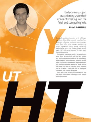 MARCH 2015 PM NETWORK 53MARCH 2015 PM NETWORK 53
Early-career project
practitioners share their
stories of breaking into the
ﬁeld, and succeeding in it.
BY RACHEL BERTSCHE
Young job candidates hammered by the still-linger-
ing effects of the global economic crisis have been
flocking to a booming profession: project manage-
ment. Three in five hiring managers say interest in
project management careers among younger job
applicants has grown over the past decade, accord-
ing to PMI’s Pulse of the Profession® In-Depth Study:
Talent Management.
Fortunately, a growing number of opportunities
await them: Between 2010 and 2020, 15.7 million
new project management roles will be created glob-
ally across seven project-intensive industries, accord-
ing to PMI’s Project Management Talent Gap Report.
Still, younger candidates wanting to break into the
field must learn how to convince hiring managers
they’ve got what it takes—and how to distinguish
themselves from the rest of the pack.
Four early-career project practitioners share how
they began their careers, offering practical insights
from the frontlines.
UT
 