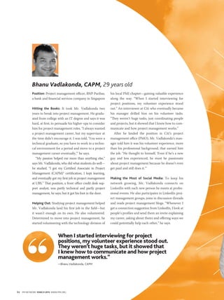 54 PM NETWORK MARCH 2015 WWW.PMI.ORG
Position: Project management officer, BNP Paribas,
a bank and financial services company in Singapore
Hitting the Books: It took Mr. Vadlakonda two
years to break into project management. He gradu-
ated from college with an IT degree and says it was
hard, at first, to persuade his higher-ups to consider
him for project management roles. “I always wanted
a project management career, but my supervisor at
the time didn’t encourage it. I was told, ‘You were a
technical graduate, so you have to work in a techni-
cal environment for a period and move to a project
management career eventually,’” he says.
“My passion helped me more than anything else,”
says Mr. Vadlakonda, who did what students do well—
he studied. “I got my Certified Associate in Project
Management (CAPM)® certification, I kept learning,
and eventually got my first job in project management
at UBS.” That position, a front office credit desk sup-
port analyst, was partly technical and partly project
management, he says, but it got his foot in the door.
Helping Out: Studying project management helped
Mr. Vadlakonda land his first job in the field—but
it wasn’t enough on its own. He also volunteered.
Determined to move into project management, he
started volunteering with the technology division of
his local PMI chapter—gaining valuable experience
along the way. “When I started interviewing for
project positions, my volunteer experience stood
out.” An interviewer at Citi who eventually became
his manager drilled him on his volunteer tasks.
“They weren’t huge tasks, just coordinating people
and projects, but it showed that I knew how to com-
municate and how project management works.”
After he landed the position in Citi’s project
management office (PMO), Mr. Vadlakonda’s man-
ager told him it was his volunteer experience, more
than his professional background, that earned him
the job. “He thought to himself, ‘Even if he’s a new
guy and less experienced, he must be passionate
about project management because he doesn’t even
get paid and still does it.’”
Making the Most of Social Media: To keep his
network growing, Mr. Vadlakonda connects on
LinkedIn with each new person he meets at profes-
sional events. He also participates in LinkedIn proj-
ect management groups, joins in discussion threads
and reads project management blogs. “Whenever I
get a connection suggestion from LinkedIn, I look at
people’s profiles and send them an invite explaining
my career, asking about theirs and offering ways we
could potentially help each other,” he says.
Bhanu Vadlakonda, CAPM, 29 years old
When I started interviewing for project
positions, my volunteer experience stood out.
They weren’t huge tasks, but it showed that
I knew how to communicate and how project
management works.”
—Bhanu Vadlakonda, CAPM
 