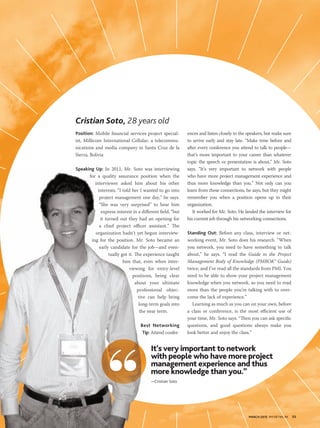 MARCH 2015 PM NETWORK 55MARCH 2015 PM NETWORK 55
Position: Mobile financial services project special-
ist, Millicom International Cellular, a telecommu-
nications and media company in Santa Cruz de la
Sierra, Bolivia
Speaking Up: In 2011, Mr. Soto was interviewing
for a quality assurance position when the
interviewer asked him about his other
interests. “I told her I wanted to go into
project management one day,” he says.
“She was very surprised” to hear him
express interest in a different field, “but
it turned out they had an opening for
a chief project officer assistant.” The
organization hadn’t yet begun interview-
ing for the position. Mr. Soto became an
early candidate for the job—and even-
tually got it. The experience taught
him that, even when inter-
viewing for entry-level
positions, being clear
about your ultimate
professional objec-
tive can help bring
long-term goals into
the near term.
Best Networking
Tip: Attend confer-
ences and listen closely to the speakers, but make sure
to arrive early and stay late. “Make time before and
after every conference you attend to talk to people—
that’s more important to your career than whatever
topic the speech or presentation is about,” Mr. Soto
says. “It’s very important to network with people
who have more project management experience and
thus more knowledge than you.” Not only can you
learn from these connections, he says, but they might
remember you when a position opens up in their
organization.
It worked for Mr. Soto. He landed the interview for
his current job through his networking connections.
Standing Out: Before any class, interview or net-
working event, Mr. Soto does his research. “When
you network, you need to have something to talk
about,” he says. “I read the Guide to the Project
Management Body of Knowledge (PMBOK® Guide)
twice, and I’ve read all the standards from PMI. You
need to be able to show your project management
knowledge when you network, so you need to read
more than the people you’re talking with to over-
come the lack of experience.”
Learning as much as you can on your own, before
a class or conference, is the most efficient use of
your time, Mr. Soto says. “Then you can ask specific
questions, and good questions always make you
look better and enjoy the class.”
Cristian Soto, 28 years old
Speaking Up: In 2011, Mr. Soto was interviewing
for a quality assurance position when the
interviewer asked him about his other
interests. “I told her I wanted to go into
project management one day,” he says.
“She was very surprised” to hear him
express interest in a different field, “but
it turned out they had an opening for
a chief project officer assistant.” The
organization hadn’t yet begun interview-
ing for the position. Mr. Soto became an
early candidate for the job—and even-
tually got it. The experience taught
him that, even when inter-
viewing for entry-level
positions, being clear
about your ultimate
professional objec-
tive can help bring
long-term goals into
the near term.
Best Networking
Tip:
It’s very important to network
with people who have more project
management experience and thus
more knowledge than you.”
—Cristian Soto
 
