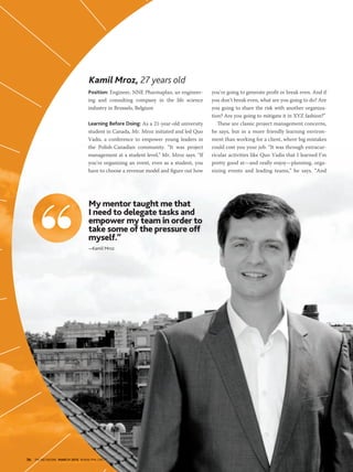 56 PM NETWORK MARCH 2015 WWW.PMI.ORG56 PM NETWORK MARCH 2015 WWW.PMI.ORG
Position: Engineer, NNE Pharmaplan, an engineer-
ing and consulting company in the life science
industry in Brussels, Belgium
Learning Before Doing: As a 21-year-old university
student in Canada, Mr. Mroz initiated and led Quo
Vadis, a conference to empower young leaders in
the Polish-Canadian community. “It was project
management at a student level,” Mr. Mroz says. “If
you’re organizing an event, even as a student, you
have to choose a revenue model and figure out how
you’re going to generate profit or break even. And if
you don’t break even, what are you going to do? Are
you going to share the risk with another organiza-
tion? Are you going to mitigate it in XYZ fashion?”
These are classic project management concerns,
he says, but in a more friendly learning environ-
ment than working for a client, where big mistakes
could cost you your job. “It was through extracur-
ricular activities like Quo Vadis that I learned I’m
pretty good at—and really enjoy—planning, orga-
nizing events and leading teams,” he says. “And
Kamil Mroz, 27 years old
My mentor taught me that
I need to delegate tasks and
empower my team in order to
take some of the pressure off
myself.”
—Kamil Mroz
 