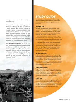 MARCH 2015 PM NETWORK 57
STUDYGUIDEEven students who have a year or two before they
head into the workforce can take steps now to make
themselves more attractive to employers when the
time comes.
JointheClub
“It’s never too early to start investing in your future,”
says Kamil Mroz, engineer, NNE Pharmaplan, Brussels,
Belgium. “The most important thing you can do as a
young person who wants to get into project manage-
ment is to get involved in student activities.”
When students take on leadership roles in campus
organizations, they schedule meetings, organize events
and coordinate conferences—learning fundamental skills
around managing stakeholders, schedules and budgets.
“You’ll learn about yourself, you’ll learn about your
peers, and you’ll learn where in the scope of project
management you might be the best ﬁt,” Mr. Mroz says.
“Then you can bring value to your profession because
you can relate your work back to something you’ve
already done as a student.”
GetCompetitive
Project management competitions can help aspiring
project practitioners make a name for themselves. The
Intercollegiate Project Management Triathlon, the Enac-
tus competitions and PMI Western Michigan Chapter’s
THE Project all give student leaders the chance to create
a project plan and show off their management skills in
front of experienced practitioners.
MakeConnections
To get a head start on networking, would-be project
managers should get involved with their local PMI chap-
ters. They’ll get face time with local project managers,
connect with potential mentors and ﬁnd opportunities
to volunteer—while bulking up their résumés.
StudyUp
The PMI Educational Foundation (pmief.org) offers free
learning resources for students that reinforce project
management terminology, skills and techniques. The site
also offers info on scholarships and grants, a newsletter
and inspiring stories from the project front lines.
that experience came in handy when I started
applying for jobs.”
Most Valuable Connection: While organizing the
Quo Vadis conference, Mr. Mroz connected with
a project manager who lent his expertise and
served as a mentor. “A mentor doesn’t have to be
somebody formal that you see on a rigid basis,”
he says. “It could be someone you meet for coffee
informally, with whom you run through the difficult
decisions you’re facing in your career.” Mr. Mroz
says he still consults his mentor, who advises him
on planning his project management future.
Best Advice from His Mentor: It’s not all about
you. “Young project managers often want to take
on a lot of responsibility in order to prove them-
selves,” Mr. Mroz says. “You want to control
everything. You want to be the person making all
the decisions and doing all the work. My men-
tor taught me that I need to delegate tasks and
empower my team in order to take some of the
pressure off myself.”
 