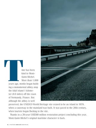 62 PM NETWORK MARCH 2015 WWW.PMI.ORG
ime has been
kind to Mont-
Saint-Michel.
More than 1,000
years ago, monks began build-
ing a monumental abbey atop
the tidal island 1 kilome-
ter (0.6 miles) off the coast
of Normandy, France. But
although the abbey is well
preserved, the UNESCO World Heritage site ceased to be an island in 1879,
when a causeway to the mainland was built. It was paved in the 20th century,
when tourists began flocking to the site.
Thanks to a 20-year US$300 million restoration project concluding this year,
Mont-Saint-Michel’s original maritime character is back.
 