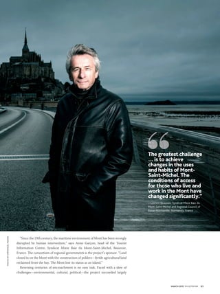 MARCH 2015 PM NETWORK 63
“Since the 19th century, the maritime environment of Mont has been strongly
disrupted by human intervention,” says Anne Garçon, head of the Tourist
Information Centre, Syndicat Mixte Baie du Mont-Saint-Michel, Beauvoir,
France. The consortium of regional governments is the project’s sponsor. “Land
closed in on the Mont with the construction of polders—fertile agricultural land
reclaimed from the bay. The Mont lost its status as an island.”
Reversing centuries of encroachment is no easy task. Faced with a slew of
challenges—environmental, cultural, political—the project succeeded largely
The greatest challenge
… is to achieve
changes in the uses
and habits of Mont-
Saint-Michel. The
conditions of access
for those who live and
work in the Mont have
changed signiﬁcantly.”
—Laurent Beauvais, Syndicat Mixte Baie du
Mont-Saint-Michel and Regional Council of
Basse-Normandie, Normandy, France
PHOTOBYEMMANUELFRADIN
 