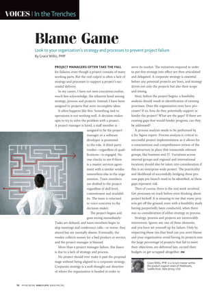 70 PM NETWORK MARCH 2015 WWW.PMI.ORG
VOICES In theTrenches
Blame Game
Look to your organization’s strategy and processes to prevent project failure.
By Grace Willis, PMP
Grace Willis, PMP, is a Scrum master within
the product support team of MedAssets,
Saddle River, New Jersey, USA.
PROJECT MANAGERS OFTEN TAKE THE FALL
for failures, even though a project consists of many
working parts. But the real culprit is often a lack of
strategy and processes to support a project’s suc-
cessful delivery.
In my career, I have not seen executives realize,
much less acknowledge, the inherent bond among
strategy, process and projects. Instead, I have been
assigned to projects that were incomplete ideas.
It often happens like this: Something tied to
operations is not working well. A decision-maker
opts to try to solve the problem with a project.
A project manager is hired, a staff member is
assigned to be the project
manager or a software
developer is promoted
to the role. A third-party
vendor—regardless of quali-
fications—is engaged. No
one checks to see if there
is a master services agree-
ment with a similar vendor
somewhere else in the orga-
nization. Team members
are drafted to the project
regardless of skill level,
commitment and availabil-
ity. The team is reluctant
to voice concerns to the
decision-maker.
The project begins and
goes wrong immediately:
Tasks are delayed, and team members begin to
skip meetings and conference calls—or worse, they
attend but are mentally absent. Eventually, the
vendor collects money for a bad product or service,
and the project manager is blamed.
More than a project manager failure, this fiasco
is due to a lack of strategy and process.
No project should ever make it past the proposal
stage without being aligned to a corporate strategy.
Corporate strategy is a well-thought-out directive
of where the organization is headed in order to
serve its market. The initiatives required in order
to put this strategy into effect are then articulated
and delegated. A corporate strategy is essential
before any potential projects are born, and strategy
drives not only the projects but also their scope
and timing.
Next, before the project begins, a feasibility
analysis should result in identification of existing
processes. Does the organization even have pro-
cesses? If so, how do they potentially support or
hinder the project? What are the gaps? If there are
existing gaps that would hinder progress, can they
be addressed?
A process analysis needs to be performed by
a Six Sigma expert. Process analysis is critical to
successful project implementation as it allows for
a conscientious and comprehensive review of the
infrastructure in place that transcends relevant
groups, like business and IT. Variations across
internal groups and regional and international
locations should also be taken into consideration if
this is an enterprise-wide project. The practicality
and likelihood of successfully bridging these pro-
cess gaps pre-launch need to be identified, as these
gaps represent risk.
Then of course, there is the real work involved.
Get processes on track before even thinking about
project kickoff. It is amazing to me that many proj-
ects get off the ground, even with a feasibility study
having purportedly been conducted, when there
was no consideration of either strategy or process.
Strategy, process and projects are inextricably
interwoven. Ignore any one of these elements,
and you have set yourself up for failure. Only by
respecting these ties that bind can you avert blame
and your organization avoid having its projects join
the large percentage of projects that fail to meet
their objectives, are delivered late, exceed their
budgets or get scrapped altogether. PM
 