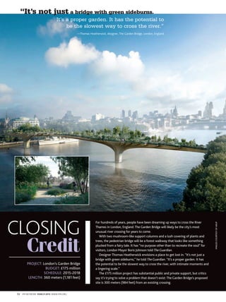 72 PM NETWORK MARCH 2015 WWW.PMI.ORG
CLOSING
Credit
For hundreds of years, people have been dreaming up ways to cross the River
Thames in London, England. The Garden Bridge will likely be the city’s most
unusual river crossing for years to come.
With two mushroom-like support columns and a lush covering of plants and
trees, the pedestrian bridge will be a forest walkway that looks like something
plucked from a fairy tale. It has “no purpose other than to recreate the soul” for
visitors, London Mayor Boris Johnson told TheGuardian.
Designer Thomas Heatherwick envisions a place to get lost in. “It’s not just a
bridge with green sideburns,” he told TheGuardian. “It’s a proper garden. It has
the potential to be the slowest way to cross the river, with intimate moments and
a lingering scale.”
The £175 million project has substantial public and private support, but critics
say it’s trying to solve a problem that doesn’t exist: The Garden Bridge’s proposed
site is 300 meters (984 feet) from an existing crossing.
PROJECT: London’s Garden Bridge
BUDGET: £175 million
SCHEDULE: 2015-2018
LENGTH: 360 meters (1,181 feet)
“It’s not just a bridge with green sideburns. It’s
IMAGESCOURTESYOFARUP
It’s a proper garden. It has the potential to
be the slowest way to cross the river.”
—Thomas Heatherwick, designer, The Garden Bridge, London, England
 