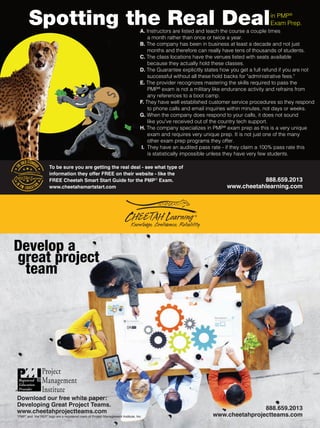 Spotting the Real Dealin PMP®
Exam Prep.
888.659.2013
www.cheetahprojectteams.com
Download our free white paper:
Developing Great Project Teams.
www.cheetahprojectteams.com
“PMP” and the“REP” logo are a registered mark of Project Management Institute, Inc.
888.659.2013
www.cheetahlearning.com
Develop a
great project
team
To be sure you are getting the real deal - see what type of
information they offer FREE on their website - like the
FREE Cheetah Smart Start Guide for the PMP®
Exam.
www.cheetahsmartstart.com
A. Instructors are listed and teach the course a couple times
a month rather than once or twice a year.
B. The company has been in business at least a decade and not just
months and therefore can really have tens of thousands of students.
C. The class locations have the venues listed with seats available
because they actually hold these classes.
D. The Guarantee explicitly states how you get a full refund if you are not
successful without all these hold backs for administrative fees.
E. The provider recognizes mastering the skills required to pass the
PMP®
exam is not a military like endurance activity and refrains from
any references to a boot camp.
F. They have well established customer service procedures so they respond
to phone calls and email inquiries within minutes, not days or weeks.
G. When the company does respond to your calls, it does not sound
like you've received out of the country tech support.
H. The company specializes in PMP®
exam prep as this is a very unique
exam and requires very unique prep. It is not just one of the many
other exam prep programs they offer.
I. They have an audited pass rate - if they claim a 100% pass rate this
is statistically impossible unless they have very few students.
®
 