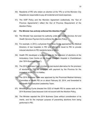 10	
50) Residents of PEI who obtain an abortion at the TPU or at the Moncton City
Hospital are responsible to pay all incidental and travel expenses.
51) The OOP Policy and the Moncton Agreement (collectively, the “Out of
Province Agreements”) reflect the Out of Province Requirement of the
Abortion Policy.
(iv) The Minister has actively enforced the Abortion Policy
52) The Minister has exercised his authority under the Health Services Act and
Health Services Payment Act to enforce the Abortion Policy.
53) For example, in 2013, a physician from Nova Scotia approached the Medical
Directors of two hospitals in PEI and offered to travel to PEI to provide
induced abortions to PEI residents twice a month.
54) Health PEI developed a business case for the provision of abortions at the
Ambulatory Care Centre at the Queen Elizabeth Hospital in Charlottetown
(the “2014 Business Case”).
55) The 2014 Business Case provided a cost-neutral alternative for the provision
of abortions in PEI, as compared with payment by the Province for the
procedure at the TPU in Halifax.
56) The 2014 Business Case was approved by the Provincial Medical Advisory
Committee of Health PEI on or about February 20, 2014, and forwarded to
the Health PEI Executive Leadership Team.
57) Minister Doug Currie directed the CEO of Health PEI to cease work on the
2014 Business Case because it did not accord with the Abortion Policy.
58) The Minister rejected the 2014 Business Case without consideration of its
merits, and for the improper purpose of preventing abortions from being
performed in PEI.
 