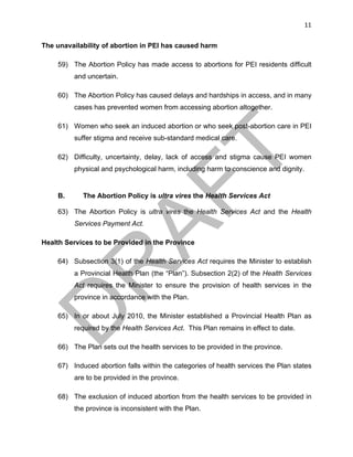 11	
The unavailability of abortion in PEI has caused harm
59) The Abortion Policy has made access to abortions for PEI residents difficult
and uncertain.
60) The Abortion Policy has caused delays and hardships in access, and in many
cases has prevented women from accessing abortion altogether.
61) Women who seek an induced abortion or who seek post-abortion care in PEI
suffer stigma and receive sub-standard medical care.
62) Difficulty, uncertainty, delay, lack of access and stigma cause PEI women
physical and psychological harm, including harm to conscience and dignity.
B. The Abortion Policy is ultra vires the Health Services Act
63) The Abortion Policy is ultra vires the Health Services Act and the Health
Services Payment Act.
Health Services to be Provided in the Province
64) Subsection 3(1) of the Health Services Act requires the Minister to establish
a Provincial Health Plan (the “Plan”). Subsection 2(2) of the Health Services
Act requires the Minister to ensure the provision of health services in the
province in accordance with the Plan.
65) In or about July 2010, the Minister established a Provincial Health Plan as
required by the Health Services Act. This Plan remains in effect to date.
66) The Plan sets out the health services to be provided in the province.
67) Induced abortion falls within the categories of health services the Plan states
are to be provided in the province.
68) The exclusion of induced abortion from the health services to be provided in
the province is inconsistent with the Plan.
 