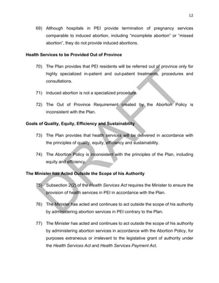 12	
69) Although hospitals in PEI provide termination of pregnancy services
comparable to induced abortion, including “incomplete abortion” or “missed
abortion”, they do not provide induced abortions.
Health Services to be Provided Out of Province
70) The Plan provides that PEI residents will be referred out of province only for
highly specialized in-patient and out-patient treatments, procedures and
consultations.
71) Induced abortion is not a specialized procedure.
72) The Out of Province Requirement created by the Abortion Policy is
inconsistent with the Plan.
Goals of Quality, Equity, Efficiency and Sustainability
73) The Plan provides that health services will be delivered in accordance with
the principles of quality, equity, efficiency and sustainability.
74) The Abortion Policy is inconsistent with the principles of the Plan, including
equity and efficiency.
The Minister has Acted Outside the Scope of his Authority
75) Subsection 2(2) of the Health Services Act requires the Minister to ensure the
provision of health services in PEI in accordance with the Plan.
76) The Minister has acted and continues to act outside the scope of his authority
by administering abortion services in PEI contrary to the Plan.
77) The Minister has acted and continues to act outside the scope of his authority
by administering abortion services in accordance with the Abortion Policy, for
purposes extraneous or irrelevant to the legislative grant of authority under
the Health Services Act and Health Services Payment Act.
 
