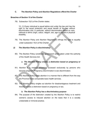 13	
C. The Abortion Policy and Abortion Regulations offend the Charter
Breaches of Section 15 of the Charter
78) Subsection 15(1) of the Charter states:
15. (1) Every individual is equal before and under the law and has the
right to the equal protection and equal benefit of the law without
discrimination and, in particular, without discrimination based on race,
national or ethnic origin, colour, religion, sex, age or mental or physical
disability.
79) The Abortion Policy and Abortion Regulations infringe the right to equality
under subsection 15(1) of the Charter.
(i) The Abortion Policy is discriminatory
80) The Abortion Policy constitutes government action taken under the authority
of the Health Services Act.
a. The Abortion Policy creates a distinction based on pregnancy or
sex
81) Abortion is a medical procedure accessed exclusively by persons who
become pregnant. Pregnancy discrimination is sex discrimination.
82) The Abortion Policy treats abortion in a manner that is different from the way
the Province treats comparable basic health services.
83) The Abortion Policy singles out abortion for disadvantageous treatment and
thereby creates a distinction based on pregnancy or sex.
b. The Abortion Policy has a discriminatory purpose
84) The purpose of the distinction created by the Abortion Policy is to restrict
women’s access to induced abortion on the basis that it is a socially
undesirable or immoral practice.
 